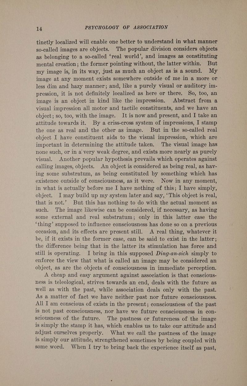 tinctly localized will enable one better to understand in what manner so-called images are objects. The popular division considers objects as belonging to a so-called ‘real world’, and images as constituting mental creation; the former pointing without, the latter within. But my image is, in its way, just as much an object as is a sound. My image at any moment exists somewhere outside of me in a more or less dim and hazy manner; and, like a purely visual or auditory im- pression, it is not definitely localized as here or there. So, too, an image is an object in kind like the impression. Abstract from a visual impression all motor and tactile constituents, and we have an object; so, too, with the image. It is now and present, and I take an attitude towards it. By a criss-cross system of impressions, I stamp the one as real and the other as image. But in the so-called real object I have constituent aids to the visual impression, which are important in determining the attitude taken. The visual image has none such, or in a very weak degree, and exists more nearly as purely visual. Another popular hypothesis prevails which operates against calling images, objects. An object is considered as being real, as hav- ing some substratum, as being constituted by something which has existence outside of consciousness, as it were. Now in any moment, in what is actually before me I have nothing of this; I have simply, object. I may build up my system later and say, ‘This object is real, that is not.’ But this has nothing to do with the actual moment as such. The image likewise can be considered, if necessary, as having some external and real substratum; only in this latter case the ‘thing’ supposed to influence consciousness has done so on a previous occasion, and its effects are present still. A real thing, whatever it be, if it exists in the former case, can be said to exist in the latter; the difference being that in the latter its stimulation has force and still is operating. I bring in this supposed Ding-an-sich simply to enforce the view that what is called an image may be considered an object, as are the objects of consciousness in immediate perception. A cheap and easy argument against association is that conscious- ness is teleological, strives towards an end, deals with the future as well as with the past, while association deals only with the past. As a matter of fact we have neither past nor future consciousness. All I am conscious of exists in the present; consciousness of the past is not past consciousness, nor have we future consciousness in con- sciousness of the future. The pastness or futureness of the image is Simply the stamp it has, which enables us to take our attitude and adjust ourselves properly. What we call the pastness of the image is simply our attitude, strengthened sometimes by being coupled with some word. When I try to bring back the experience itself as past,