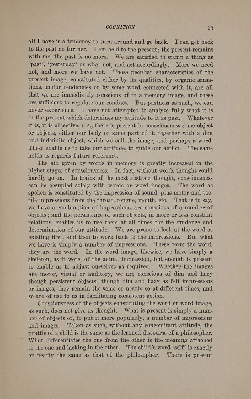all I have is a tendency to turn around and go back. I ean get back to the past no further. Iam held to the present; the present remains with me, the past is no more. We are satisfied to stamp a thing as ‘past’, ‘yesterday’ or what not, and act accordingly. More we need not, and more we have not. Those peculiar characteristics of the present image, constituted either by its qualities, by organic sensa- tions, motor tendencies or by some word connected with it, are all that we are immediately conscious of in a memory image, and these are sufficient to regulate our conduct. But pastness as such, we can never experience. I have not attempted to analyze fully what it is in the present which determines my attitude to it as past. Whatever it is, it is objective, 2. ¢., there is present in consciousness some object or objects, either our body or some part of it, together with a dim and indefinite object, which we call the image, and perhaps a word. These enable us to take our attitude, to guide our action. The same holds as regards future reference. The aid given by words in memory is greatly increased in the higher stages of consciousness. In fact, without words thought could hardly go on. In trains of the most abstract thought, consciousness can be occupied solely with words or word images. The word as spoken is constituted by the impression of sound, plus motor and tac- tile impressions from the throat, tongue, mouth, ete. That is to say, we have a combination of impressions, are conscious of a number of objects; and the persistence of such objects, in more or less constant relations, enables us to use them at all times for the guidance and determination of our attitude. We are prone to look at the word as existing first, and then to work back to the impressions. But what we have is simply a number of impressions. These form the word, they are the word. In the word image, likewise, we have simply a skeleton, as it were, of the actual impression, but enough is present to enable us to adjust ourselves as required. Whether the images are motor, visual or auditory, we are conscious of dim and hazy though persistent objects; though dim and hazy as felt impressions or images, they remain the same or nearly so at different times, and so are of use to us in facilitating consistent action. Consciousness of the objects constituting the word or word image, as such, does not give us thought. What is present is simply a num- ber of objects or, to put it more popularly, a number of impressions and images. ‘Taken as such, without any concomitant attitude, the prattle of a child is the same as the learned discourse of a philosopher. What differentiates the one from the other is the meaning attached to the one and lacking in the other. The child’s word ‘self’ is exactly or nearly the same as that of the philosopher. There is present
