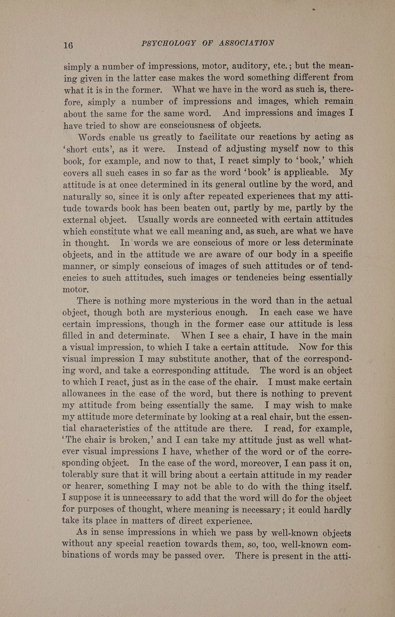 simply a number of impressions, motor, auditory, ete.; but the mean- ing given in the latter case makes the word something different from what it is in the former. What we have in the word as such is, there- fore, simply a number of impressions and images, which remain. about the same for the same word. And impressions and images I have tried to show are consciousness of objects. Words enable us greatly to facilitate our reactions by acting as ‘short cuts’, as it were. Instead of adjusting myself now to this book, for example, and now to that, I react simply to ‘book,’ which covers all such cases in so far as the word ‘book’ is applicable. My attitude is at once determined in its general outline by the word, and naturally so, since it is only after repeated experiences that my atti- tude towards book has been beaten out, partly by me, partly by the external object. Usually words are connected with certain attitudes which constitute what we call meaning and, as such, are what we have in thought. In words we are conscious of more or less determinate objects, and in the attitude we are aware of our body in a specific manner, or simply conscious of images of such attitudes or of tend- encies to such attitudes, such images or tendencies being essentially motor. There is nothing more mysterious in the word than in the actual object, though both are mysterious enough. In each case we have certain impressions, though in the former case our attitude is less filled in and determinate. When I see a chair, I have in the main a visual impression, to which I take a certain attitude. Now for this visual impression I may substitute another, that of the correspond- ing word, and take a corresponding attitude. The word is an object to which I react, just as in the case of the chair. I must make certain allowances in the case of the word, but there is nothing to prevent my attitude from being essentially the same. I may wish to make my attitude more determinate by looking at a real chair, but the essen- tial characteristics of the attitude are there. I read, for example, ‘The chair is broken,’ and I can take my attitude just as well what- ever visual impressions I have, whether of the word or of the corre- sponding object. In the case of the word, moreover, I can pass it on, tolerably sure that it will bring about a certain attitude in my reader or hearer, something I may not be able to do with the thing itself. I suppose it is unnecessary to add that the word will do for the object for purposes of thought, where meaning is necessary ; it could hardly take its place in matters of direct experience. As in sense impressions in which we pass by well-known objects without any special reaction towards them, so, too, well-known com- binations of words may be passed over. There is present in the atti-