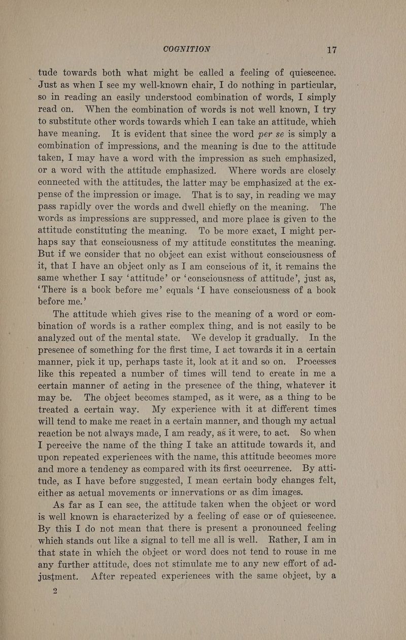 _ tude towards both what might be called a feeling of quiescence. Just as when I see my well-known chair, I do nothing in particular, so In reading an easily understood combination of words, I simply read on. When the combination of words is not well known, I try to substitute other words towards which I can take an attitude, which have meaning. It is evident that since the word per se is simply a combination of impressions, and the meaning is due to the attitude taken, I may have a word with the impression as such emphasized, or a word with the attitude emphasized. Where words are closely connected with the attitudes, the latter may be emphasized at the ex- pense of the impression or image. That is to say, in reading we may pass rapidly over the words and dwell chiefly on the meaning. The words as impressions are suppressed, and more place is given to the attitude constituting the meaning. To be more exact, I might per- haps say that consciousness of my attitude constitutes the meaning. But if we consider that no object can exist without consciousness of it, that I have an object only as I am conscious of it, it remains the same whether I say ‘attitude’ or ‘consciousness of attitude’, just as, ‘There is a book before me’ equals ‘I have consciousness of a book before me.’ The attitude which gives rise to the meaning of a word or com- bination of words is a rather complex thing, and is not easily to be analyzed out of the mental state. We develop it gradually. In the presence of something for the first time, I act towards it in a certain manner, pick it up, perhaps taste it, look at it and so on. Processes like this repeated a number of times will tend to create in me a certain manner of acting in the presence of the thing, whatever it may be. The object becomes stamped, as it were, as a thing to be treated a certain way. My experience with it at different times will tend to make me react in a certain manner, and though my actual reaction be not always made, I am ready, as it were, to act. So when I perceive the name of the thing I take an attitude towards it, and upon repeated experiences with the name, this attitude becomes more and more a tendency as compared with its first occurrence. By atti- tude, as I have before suggested, I mean certain body changes felt, either as actual movements or innervations or as dim images. As far as I can see, the attitude taken when the object or word is well known is characterized by a feeling of ease or of quiescence. By this I do not mean that there is present a pronounced feeling which stands out like a signal to tell me all is well. Rather, I am in that state in which the object or word does not tend to rouse in me any further attitude, does not stimulate me to any new effort of ad- justment. After repeated experiences with the same object, by a 5) ald
