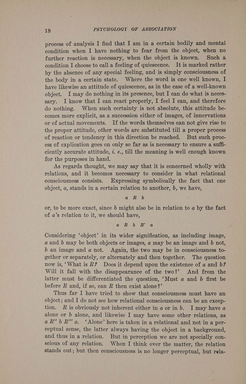 process of analysis I find that I am in a certain bodily and mental condition when I have nothing to fear from the object, when no further reaction is necessary, when the object is known. Such a condition I choose to eall a feeling of quiescence. It is marked rather by the absence of any special feeling, and is simply consciousness of the body in a certain state. Where the word is one well known, I have likewise an attitude of quiescence, as in the case of a well-known object. I may do nothing in its presence, but I can do what is neces- sary. I know that I can react properly, I feel I can, and therefore do nothing. When such certainty is not absolute, this attitude be- comes more explicit, as a succession either of images, of innervations or of actual movements. If the words themselves can not give rise to the proper attitude, other words are substituted till a proper process of reaction or tendency in this direction be reached. But such proc- ess of explication goes on only so far as is necessary to ensure a suffi- ciently accurate attitude, 7. e., till the meaning is well enough known for the purposes in hand. | | As regards thought, we may say that it is concerned wholly with relations, and it becomes necessary to consider in what relational consciousness consists. Expressing symbolically the fact that one object, a, stands in a certain relation to another, b, we have, a R 6 or, to be more exact, since b might also be in relation to a by the fact of a’s relation to it, we should have, Qi Pe Dre Se. Considering ‘object’ in its wider signification, as including image, a and b may be both objects or images, a may be an image and b not, 6b an image and a@ not. Again, the two may be in consciousness to- gether or separately, or alternately and then together. The question now is, ‘What is R? Does it depend upon the existence of a and b? Will it fall with the disappearance of the two?’ And from the latter must be differentiated the question, ‘Must a and b first be before &amp; and, if so, can R then exist alone?’ Thus far I have tried to show that consciousness must have an object ; and I do not see how relational consciousness can be an excep- tion. &amp; is obviously not inherent either in a or in b. I may have a alone or b alone, and likewise I may have some other relations, as ak” 6 Ra. ‘Alone’ here is taken in a relational and not in a per- ceptual sense, the latter always having the object in a background, and thus in a relation. But in perception we are not specially con- scious of any relation. When I think over the matter, the relation stands out; but then consciousness is no longer perceptual, but rela-
