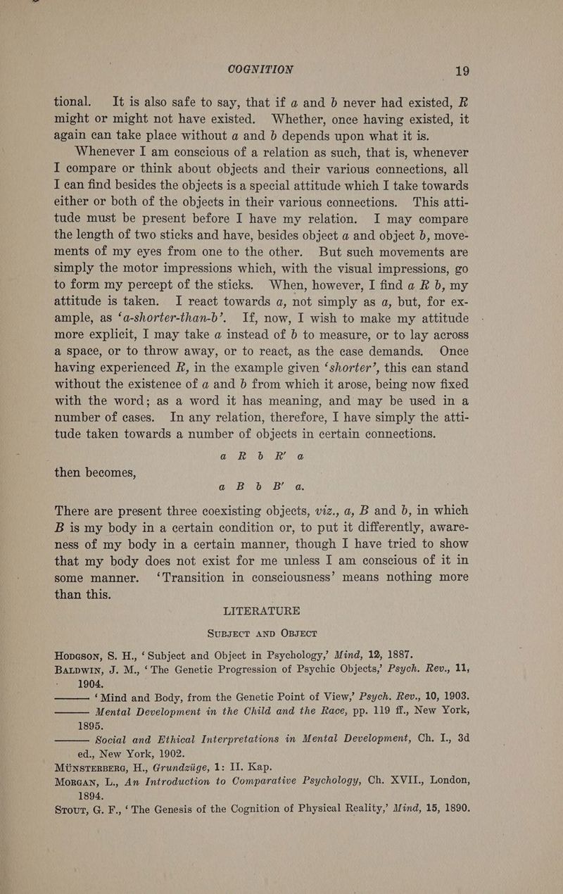 tional. It is also safe to say, that if a and b never had existed, R might or might not have existed. Whether, once having existed, it again can take place without a and b depends upon what it is. Whenever I am conscious of a relation as such, that is, whenever I compare or think about objects and their various connections, all I can find besides the objects is a special attitude which I take towards either or both of the objects in their various connections. This atti- tude must be present before I have my relation. I may compare the length of two sticks and have, besides object a and object b, move- ments of my eyes from one to the other. But such movements are simply the motor impressions which, with the visual impressions, go to form my percept of the sticks. When, however, I find a R b, my attitude is taken. I react towards a, not simply as a, but, for ex- ample, as ‘a-shorter-than-b’. If, now, I wish to make my attitude more explicit, I may take a instead of b to measure, or to lay across a space, or to throw away, or to react, as the case demands. Once having experienced f#, in the example given ‘shorter’, this can stand without the existence of a and 6 from which it arose, being now fixed with the word; as a word it has meaning, and may be used in a number of cases. In any relation, therefore, I have simply the atti- tude taken towards a number of objects in certain connections. Qk ON ode” a then becomes, a. Bb) Ba, There are present three coexisting objects, viz., a, B and b, in which B is my body in a certain condition or, to put it differently, aware- ness of my body in a certain manner, though I have tried to show that my body does not exist for me unless I am conscious of it in some manner. ‘Transition in consciousness’ means nothing more than this. | LITERATURE SuBJECT AND OBJECT Hopeson, S. H., ‘ Subject and Object in Psychology,’ Mind, 12, 1887. Baupwin, J. M., ‘The Genetic Progression of Psychic Objects, Psych. Rev., 11, 1904. ‘Mind and Body, from the Genetic Point of View,’ Psych. Rev., 10, 1903. Mental Development in the Child and the Race, pp. 119 ff., New York, 1895. Social and Ethical Interpretations in Mental Development, Ch. I., 3d ed., New York, 1902. MunstTersere, H., Grundziige, 1: II. Kap. Morean, L., An Introduction to Comparative Psychology, Ch. XVII., London, 1894. Srout, G. F., ‘ The Genesis of the Cognition of Physical Reality,’ Mind, 15, 1890.
