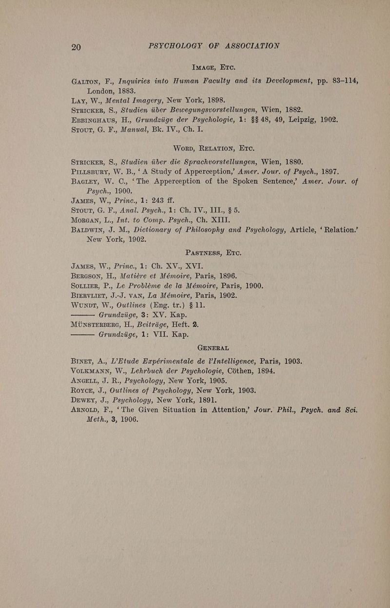 ImacE, Etc. Gatton, F., Inquiries into Human Faculty and its Development, pp. 83-114, London, 1883. Lay, W., Mental Imagery, New York, 1898. SrricKER, S., Studien iiber Bewegungsvorstellungen, Wien, 1882. EBBINGHAUS, H., Grundziige der Psychologie, 1: §§ 48, 49, Leipzig, 1902. Srout, G. F., Manual, Bk. IV., Ch. I. Worp, RELATION, Etc. STRICKER, S., Studien tiber die Sprachvorstellungen, Wien, 1880. Pittspury, W. B., ‘A Study of Apperception,’ Amer. Jour. of Psych., 1897. Baairy, W. C., ‘The Apperception of the Spoken Sentence,’ Amer. Jour. of Psych., 1900. JAMES, W., Princ., 1: 243 ff. Stout, G. F., Anal. Psych., 1: Ch. IV., III., § 5. Morean, L., Int. to Comp. Psych., Ch. XIII. BALDWIN, J. M., Dictionary of Philosophy and Psychology, Article, ‘ Relation.’ New York, 1902. PastTNneEss, Etc. JAMES, W., Princ., 1: Ch. XV., XVI. BeERGSON, H., Matiére et Mémoire, Paris, 1896. SoLiieR, P., Le Probléme de la Mémoire, Paris, 1900. BIERVLIET, J.-J. VAN, La Mémoire, Paris, 1902. Wonpt, W., Outlines (Eng. tr.) § 11. Grundziige, 3: XV. Kap. MUNSTERBERG, H., Beitrage, Heft. 2. Grundziige, 1: VII. Kap. GENERAL BINET, A., L’Htude Expérimentale de VIntelligence, Paris, 1903. VOLKMANN, W., Lehrbuch der Psychologie, Céthen, 1894. ANGELL, J. R., Psychology, New York, 1905. Royce, J., Outlines of Psychology, New York, 1903. Dewey, J., Psychology, New York, 1891. ARNOLD, F., ‘The Given Situation in Attention,’ Jour. Phil., Psych. and Sci. Meth., 3, 1906.