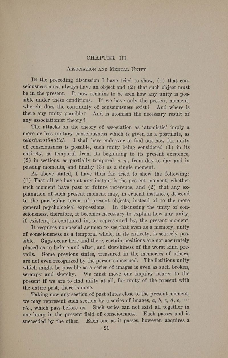 CHAPTER III ASSOCIATION AND MrntTAL UNITY In the preceding discussion I have tried to show, (1) that con- sciousness must always have an object and (2) that such object must be in the present. It now remains to be seen how any unity is pos- sible under these conditions. If we have only the present moment, wherein does the continuity of consciousness exist? And where is there any unity possible? And is atomism the necessary result of any associationist theory ? The attacks on the theory of association as ‘atomistic’ imply a more or less unitary consciousness which is given as a postulate, as selbstverstdindlich. I shall here endeavor to find out how far unity of consciousness is possible, such unity being considered (1) in its entirety, as temporal from its beginning to its present existence, (2) in sections, as partially temporal, e. g., from day to day and in passing moments, and finally (3) as a single moment. As above stated, I have thus far tried to show the following: (1) That all we have at any instant is the present moment, whether such moment have past or future reference, and (2) that any ex- planation of such present moment may, in crucial instances, descend to the particular terms of present objects, instead of to the more general psychological expressions. In discussing the unity of con- sciousness, therefore, it becomes necessary to explain how any unity, if existent, is contained in, or represented by, the present moment. It requires no special acumen to see that even as a memory, unity of consciousness as a temporal whole, in its entirety, is scarcely pos- sible. Gaps occur here and there, certain positions are not accurately placed as to before and after, and sketchiness of the worst kind pre- vails. Some previous states, treasured in the memories of others, are not even recognized by the person concerned. The fictitious unity which might be possible as a series of images is even as such broken, scrappy and sketchy. We must move our inquiry nearer to the present if we are to find unity at all, for unity of the present with the entire past, there is none. Taking now any section of past states close to the present moment, we may represent such section by a series of images, a, b, c, d, @, «°° etc., which pass before us. Such series can not exist all together in one lump in the present field of consciousness. Hach passes and is succeeded by the other. Each one as it passes, however, acquires a
