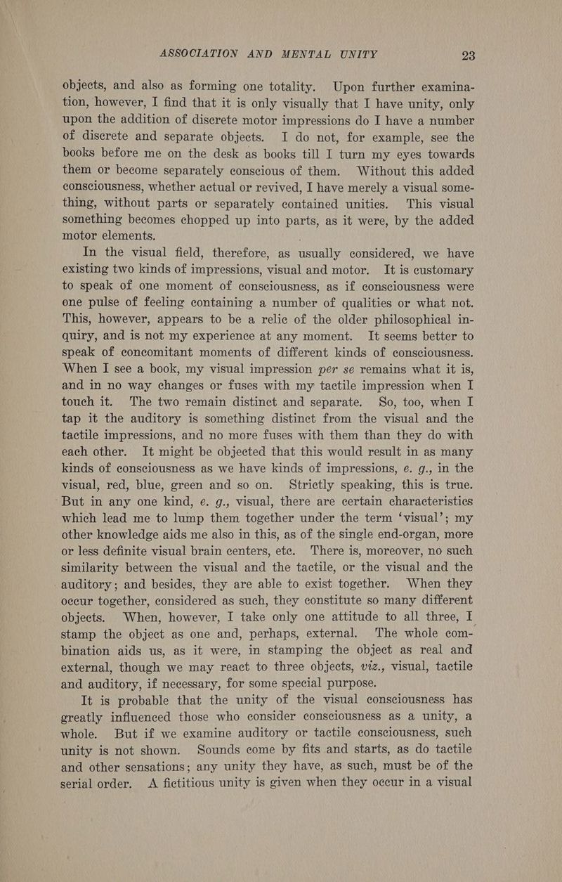objects, and also as forming one totality. Upon further examina- tion, however, I find that it is only visually that I have unity, only upon the addition of discrete motor impressions do I have a number of discrete and separate objects. I do not, for example, see the books before me on the desk as books till I turn my eyes towards them or become separately conscious of them. Without this added consciousness, whether actual or revived, I have merely a visual some- thing, without parts or separately contained unities. This visual something becomes chopped up into parts, as it were, by the added motor elements. . In the visual field, therefore, as usually considered, we have existing two kinds of impressions, visual and motor. It is customary to speak of one moment of consciousness, as if consciousness were one pulse of feeling containing a number of qualities or what not. This, however, appears to be a relic of the older philosophical in- quiry, and is not my experience at any moment. It seems better to speak of concomitant moments of different kinds of consciousness. When I see a book, my visual impression per se remains what it is, and in no way changes or fuses with my tactile impression when I touch it. The two remain distinct and separate. So, too, when I tap it the auditory is something distinct from the visual and the tactile impressions, and no more fuses with them than they do with each other. It might be objected that this would result in as many kinds of consciousness as we have kinds of impressions, e. g., in the visual, red, blue, green and so on. Strictly speaking, this is true. ‘But in any one kind, e. g., visual, there are certain characteristics which lead me to lump them together under the term ‘visual’; my other knowledge aids me also in this, as of the single end-organ, more or less definite visual brain centers, ete. There is, moreover, no such similarity between the visual and the tactile, or the visual and the -auditory; and besides, they are able to exist together. When they occur together, considered as such, they constitute so many different objects. When, however, I take only one attitude to all three, I stamp the object as one and, perhaps, external. The whole com- bination aids us, as it were, in stamping the object as real and external, though we may react to three objects, viz., visual, tactile and auditory, if necessary, for some special purpose. It is probable that the unity of the visual consciousness has greatly influenced those who consider consciousness as a unity, a whole. But if we examine auditory or tactile consciousness, such unity is not shown. Sounds come by fits and starts, as do tactile and other sensations; any unity they have, as such, must be of the serial order. A fictitious unity is given when they occur in a visual