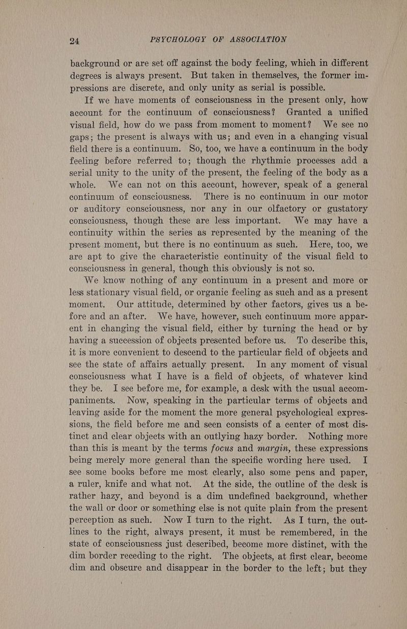 background or are set off against the body feeling, which in different degrees is always present. But taken in themselves, the former im- pressions are discrete, and only unity as serial is possible. If we have moments of consciousness in the present only, how account for the continuum of consciousness? Granted a unified visual field, how do we pass from moment to moment? We see no gaps; the present is always with us; and even in a changing visual field there is a continuum. So, too, we have a continuum in the body feeling before referred to; though the rhythmic processes add a serial unity to the unity of the present, the feeling of the body as a whole. We can not on this account, however, speak of a general continuum of consciousness. There is no continuum in our motor or auditory consciousness, nor any in our olfactory or gustatory consciousness, though these are less important. We may have a continuity within the series as represented by the meaning of the present moment, but there is no continuum as such. Here, too, we are apt to give the characteristic continuity of the visual field to consciousness in general, though this obviously is not so. We know nothing of any continuum in a present and more or less stationary visual field, or organic feeling as such and as a present moment. Our attitude, determined by other factors, gives us a be- fore and an after. We have, however, such continuum more appar- ent in changing the visual field, either by turning the head or by having a succession of objects presented before us. To describe this, it is more convenient to descend to the particular field of objects and see the state of affairs actually present. In any moment of visual consciousness what I have is a field of objects, of whatever kind they be. I see before me, for example, a desk with the usual accom- paniments. Now, speaking in the particular terms of objects and leaving aside for the moment the more general psychological expres- sions, the field before me and seen consists of a center of most dis- tinct and clear objects with an outlying hazy border. Nothing more than this is meant by the terms focus and margin, these expressions being merely more general than the specific wording here used. I see some books before me most clearly, also some pens and paper, a ruler, knife and what not. At the side, the outline of the desk is rather hazy, and beyond is a dim undefined background, whether the wall or door or something else is not quite plain from the present perception as such. Now I turn to the right. As I turn, the out- lines to the right, always present, it must be remembered, in the state of consciousness just described, become more distinct, with the dim border receding to the right. The objects, at first clear, become dim and obscure and disappear in the border to the left; but they