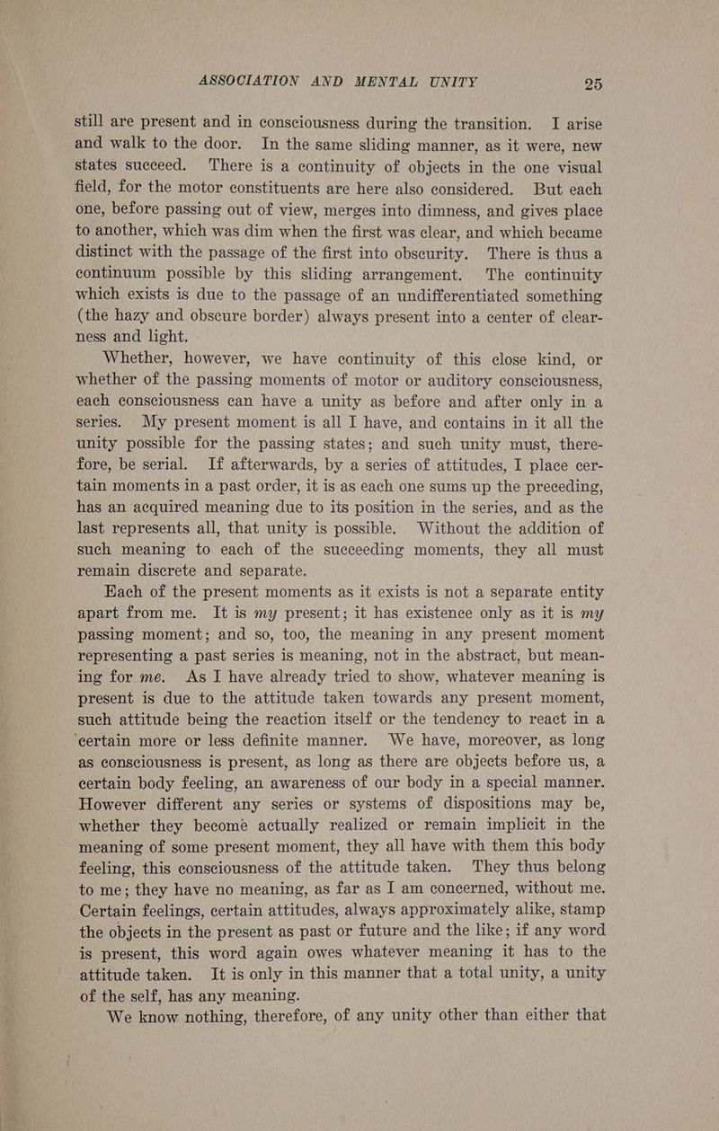 still are present and in consciousness during the transition. I arise and walk to the door. In the same sliding manner, as it were, new states succeed. There is a continuity of objects in the one visual field, for the motor constituents are here also considered. But each one, before passing out of view, merges into dimness, and gives place to another, which was dim when the first was clear, and which became distinct with the passage of the first into obscurity. There is thus a continuum possible by this sliding arrangement. The continuity which exists is due to the passage of an undifferentiated something (the hazy and obscure border) always present into a center of clear- ness and light. Whether, however, we have continuity of this close kind, or whether of the passing moments of motor or auditory consciousness, each consciousness can have a unity as before and after only in a series. My present moment is all I have, and contains in it all the unity possible for the passing states; and such unity must, there- fore, be serial. If afterwards, by a series of attitudes, I place cer- tain moments in a past order, it is as each one sums up the preceding, has an acquired meaning due to its position in the series, and as the last represents all, that unity is possible. Without the addition of such meaning to each of the succeeding moments, they all must remain discrete and separate. Each of the present moments as it exists is not a separate entity apart from me. It is my present; it has existence only as it is my passing moment; and so, too, the meaning in any present moment representing a past series 1s meaning, not in the abstract, but mean- ing for me. As I have already tried to show, whatever meaning is present is due to the attitude taken towards any present moment, such attitude being the reaction itself or the tendency to react in a ‘certain more or less definite manner. We have, moreover, as long as consciousness is present, as long as there are objects before us, a certain body feeling, an awareness of our body in a special manner. However different any series or systems of dispositions may be, whether they become actually realized or remain implicit in the meaning of some present moment, they all have with them this body feeling, this consciousness of the attitude taken. They thus belong to me; they have no meaning, as far as I am concerned, without me. Certain feelings, certain attitudes, always approximately alike, stamp the objects in the present as past or future and the like; if any word is present, this word again owes whatever meaning it has to the attitude taken. It is only in this manner that a total unity, a unity of the self, has any meaning. We know nothing, therefore, of any unity other than either that