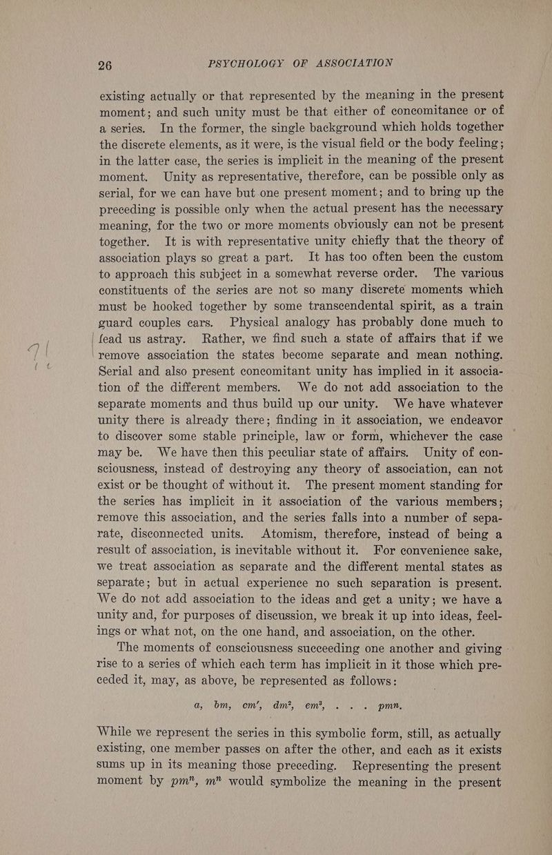 existing actually or that represented by the meaning in the present moment; and such unity must be that either of concomitance or of a series. In the former, the single background which holds together the discrete elements, as it were, is the visual field or the body feeling; in the latter case, the series is implicit in the meaning of the present moment. Unity as representative, therefore, can be possible only as serial, for we can have but.one present moment; and to bring up the preceding is possible only when the actual present has the necessary meaning, for the two or more moments obviously can not be present together. It is with representative unity chiefly that the theory of association plays so great a part. It has too often been the custom to approach this subject in a somewhat reverse order. The various constituents of the series are not so many discrete moments which must be hooked together by some transcendental spirit, as a train guard couples cars. Physical analogy has probably done much to 'fead us astray. Rather, we find such a state of affairs that if we remove association the states become separate and mean nothing. Serial and also present concomitant unity has implied in it associa- tion of the different members. We do not add association to the separate moments and thus build up our unity. We have whatever unity there is already there; finding in it association, we endeavor to discover some stable principle, law or form, whichever the case may be. We have then this peculiar state of affairs. Unity of con- sciousness, instead of destroying any theory of association, can not exist or be thought of without it. The present moment standing for the series has implicit in it association of the various members; remove this association, and the series falls into a number of sepa- rate, disconnected units. Atomism, therefore, instead of being a result of association, is inevitable without it. For convenience sake, we treat association as separate and the different mental states as separate; but in actual experience no such separation is present. We do not add association to the ideas and get a unity; we have a unity and, for purposes of discussion, we break it up into ideas, feel- ings or what not, on the one hand, and association, on the other. The moments of consciousness succeeding one another and giving - rise to a series of which each term has implicit in it those which pre- ceded it, may, as above, be represented as follows: a, bm, ems dm, emis ie (5). mm, While we represent the series in this symbolic form, still, as actually existing, one member passes on after the other, and each as it exists sums up in its meaning those preceding. Representing the present moment by pm”, m” would symbolize the meaning in the present