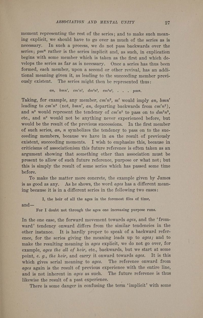 moment representing the rest of the series; and to make such mean- ing explicit, we should have to go over as much of the series as is necessary. In such a process, we do not pass backwards over the series; pm” rather is the series implicit and, as such, in explication begins with some member which is taken as the first and which de- velops the series as far as is necessary. Once a series has thus been formed, each member, upon a second or other revival, has an addi- tional meaning given it, as leading to the succeeding member previ- ously existent. The series might then be represented thus: an, bmn’, cm’n*, dmn*, em'n*, . . . pmn, Taking, for example, any member, cm’n?, m’ would imply an, bmn’ leading to cm’n? (not, bmn’, an, departing backwards from cm’n’?), and n* would represent the tendency of cm’n? to pass on to dm?n', ete., and »? would not be anything never experienced before, but would be the result of the previous successions. In the first member of such series, an, n symbolizes the tendency to pass on to the suc- ceeding members, because we have in an the result. of previously existent, succeeding moments. I wish to emphasize this, because in eriticisms of associationism this future reference is often taken as an argument showing that something other than association must be present to allow of such future reference, purpose or what not; but this is simply the result of some series which has passed some time before. To make the matter more concrete, the example given by James is as good as any. As he shows, the word ages has a different mean- ing because it is in a different series in the following two cases: I, the heir of all the ages in the foremost files of time, and— For I doubt not through the ages one increasing purpose runs. In the one case, the forward movement towards ages, and the ‘from- ward’ tendency onward differs from the similar tendencies in the other instance. It is hardly proper to speak of a backward refer- ence, for the series giving the meaning leads up to ages; and to make the resulting meaning in ages explicit, we do not go over, for example, ages the all of heir, ete., backwards, but we start at some point, e. g., the heir, and carry it onward towards ages. It is this which gives serial meaning to ages. The reference onward from ages again is the result of previous experience with the entire line, and is not inherent in ages as such. The future reference is thus likewise the result of a past experience. ; There is some danger in confusing the term ‘implicit’ with some