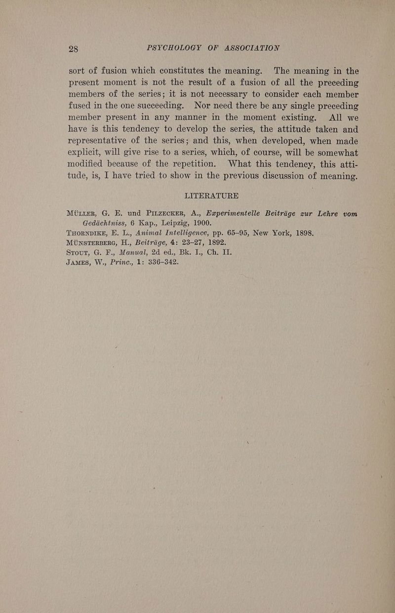 sort of fusion which constitutes the meaning. The meaning in the present moment is not the result of a fusion of all the preceding members of the series; it is not necessary to consider each member fused in the one succeeding. Nor need there be any single preceding member present in any manner in the moment existing. All we have is this tendency to develop the series, the attitude taken and representative of the series; and this, when developed, when made explicit, will give rise to a series, which, of course, will be somewhat modified because of the repetition. What this tendency, this atti- tude, is, I have tried to show in the previous discussion of meaning. LITERATURE Miurter, G. E. und Pinzecker, A., Haperimentelle Beitrige zur Lehre vom Gedichtniss, 6 Kap., Leipzig, 1900. THORNDIKE, E. L., Animal Intelligence, pp. 65-95, New York, 1898. MUNSTERBERG, H., Beitrige, 4: 23-27, 1892. Stout, G. F., Manual, 2d ed., Bk. I., Ch. IT. JAMES, W., Princ., 1: 336-342.