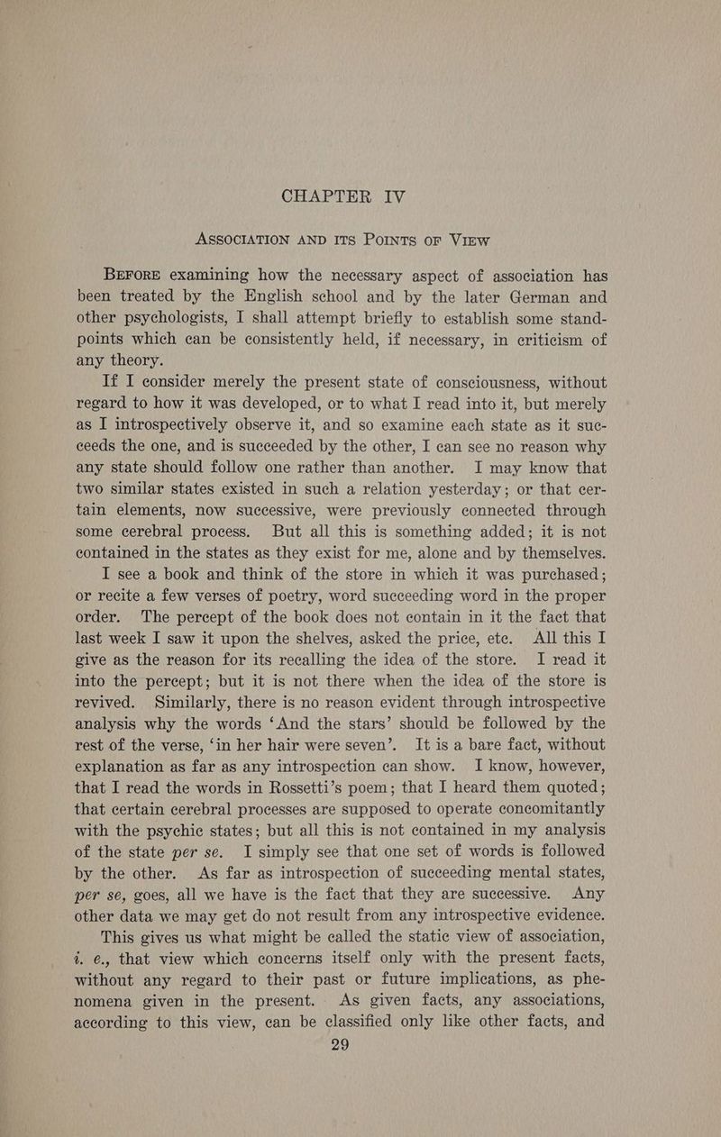 ASSOCIATION AND ITS PoINTs oF VIEW BEFORE examining how the necessary aspect of association has been treated by the English school and by the later German and other psychologists, I shall attempt briefly to establish some stand- points which can be consistently held, if necessary, in criticism of any theory. If I consider merely the present state of consciousness, without regard to how it was developed, or to what I read into it, but merely as I introspectively observe it, and so examine each state as it suc- ceeds the one, and is succeeded by the other, I can see no reason why any state should follow one rather than another. I may know that two similar states existed in such a relation yesterday; or that cer- tain elements, now successive, were previously connected through some cerebral process. But all this is something added; it is not contained in the states as they exist for me, alone and by themselves. I see a book and think of the store in which it was purchased; or recite a few verses of poetry, word succeeding word in the proper order. The percept of the book does not contain in it the fact that last week I saw it upon the shelves, asked the price, ete. All this I give as the reason for its recalling the idea of the store. I read it into the percept; but it is not there when the idea of the store is revived. Similarly, there is no reason evident through introspective analysis why the words ‘And the stars’ should be followed by the rest of the verse, ‘in her hair were seven’. It is a bare fact, without explanation as far as any introspection can show. I know, however, that I read the words in Rossetti’s poem; that I heard them quoted; that certain cerebral processes are supposed to operate concomitantly with the psychic states; but all this is not contained in my analysis of the state per se. I simply see that one set of words is followed by the other. As far as introspection of succeeding mental states, per se, goes, all we have is the fact that they are successive. Any other data we may get do not result from any introspective evidence. This gives us what might be called the static view of association, t. €., that view which concerns itself only with the present facts, without any regard to their past or future implications, as phe- nomena given in the present. As given facts, any associations, according to this view, can be classified only like other facts, and