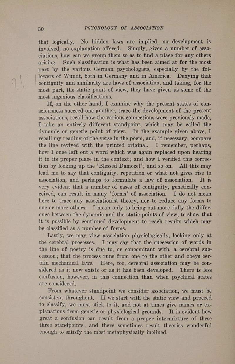 that logically. No hidden laws are implied, no development is involved, no explanation offered. Simply, given a number of asso- ciations, how can we group them so as to find a place for any others arising. Such classification is what has been aimed at for the most part by the various German psychologists, especially by the fol- ‘lowers of Wundt, both in Germany and in America. Denying that contiguity and similarity are laws of association, and taking, for the most part, the static point of view, they have given us some of the most ingenious classifications. If, on the other hand, I examine why the present states of con- sciousness succeed one another, trace the development of the present associations, recall how the various connections were previously made, I take an entirely different standpoint, which may be ealled the dynamic or genetic point of view. In the example given above, I recall my reading of the verse in the poem, and, if necessary, compare the line revived with the printed original. JI remember, perhaps, how I once left out a word which was again replaced upon hearing it in its proper place in the context; and how I verified this correc- tion by looking up the ‘Blessed Damozel’; and so on. All this may lead me to say that contiguity, repetition or what not gives rise to association, and perhaps to formulate a law of association. It is very evident that a number of cases of contiguity, genetically con- ceived, can result in many ‘forms’ of association. I do not mean here to trace any associationist theory, nor to reduce any forms to one or more others. I mean only to bring out more fully the differ- ence between the dynamic and the static points of view, to show that it is possible by continued development to reach results which may be classified as a number of forms. Lastly, we may view association physiologically, looking only at the cerebral processes. JI may say that the succession of words in the line of poetry is due to, or concomitant with, a cerebral suc- cession; that the process runs from one to the other and obeys cer- tain mechanical laws. Here, too, cerebral association may be con- sidered as it now exists or as it has been developed. There is less confusion, however, in this connection than when psychical states — are considered. From whatever eae we consider association, we must be consistent throughout. If we start with the static view and proceed to classify, we must stick to it, and not at times give names or ex- planations from genetic or physiological grounds. It is evident how great a confusion can result from a proper intermixture of these three standpoints; and there sometimes result theories wonderful enough to satisfy the most metaphysically inclined.