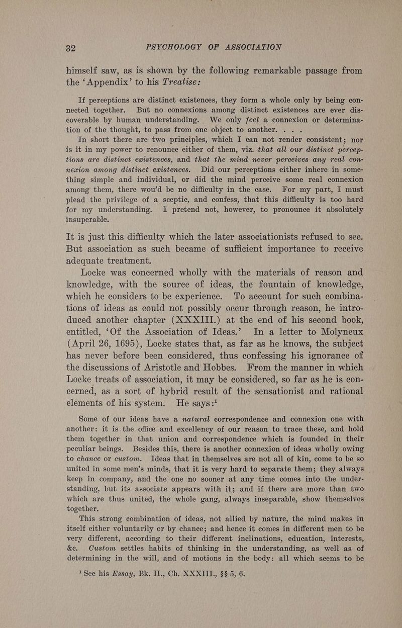 himself saw, as is shown by the following remarkable passage from the ‘Appendix’ to his Treatise: If perceptions are distinct existences, they form a whole only by being con- nected together. But no connexions among distinct existences are ever dis- coverable by human understanding. We only feel a connexion or determina- tion of the thought, to pass from one object to another. . . . In short there are two principles, which I can not render consistent; nor is it in my power to renounce either of them, viz. that all our distinct percep-. tions are distinct existences, and that the mind never perceives any real con- nexion among distinct existences. Did our perceptions either inhere in some- thing simple and individual, or did the mind perceive some real connexion among them, there wou’d be no difficulty in the case. For my part, I must plead the privilege of a sceptic, and confess, that this difficulty is too hard for my understanding. 1 pretend not, however, to pronounce it absolutely insuperable. It is just this difficulty which the later associationists refused to see. But association as such became of sufficient importance to receive adequate treatment. Locke was concerned wholly with the materials of reason and knowledge, with the source of ideas, the fountain of knowledge, which he considers to be experience. To account for such combina- tions of ideas as could not possibly occur through reason, he intro- duced another chapter (XXXIII.) at the end of his second book, entitled, ‘Of the Association of Ideas.’ In a letter to Molyneux (April 26, 1695), Locke states that, as far as he knows, the subject has never before been considered, thus confessing his ignorance of the discussions of Aristotle and Hobbes. From the manner in which Locke treats of association, it may be considered, so far as he is con- cerned, as a sort of hybrid ad of the sensationist and rational elements of his system. He says:1 Some of our ideas have a natural correspondence and connexion one with another: it is.the office and excellency of our reason to trace these, and hold them together in that union and correspondence which is founded in their peculiar beings. Besides this, there is another connexion of ideas wholly owing to chance or custom. Ideas that in themselves are not all of kin, come to be so united in some men’s minds, that it is very hard to separate them; they always _ keep in company, and the one no sooner at any time comes into the under- standing, but its associate appears with it; and if there are more than two which are thus united, the whole gang, always inseparable, show themselves together. This strong combination of ideas, not allied by nature, the mind makes in itself either voluntarily cr by chance; and hence it comes in different men to be very different, according to their different inclinations, education, interests, &amp;e. Oustom settles habits of thinking in the understanding, as well as of determining in the will, and of motions in the body: all which seems to be