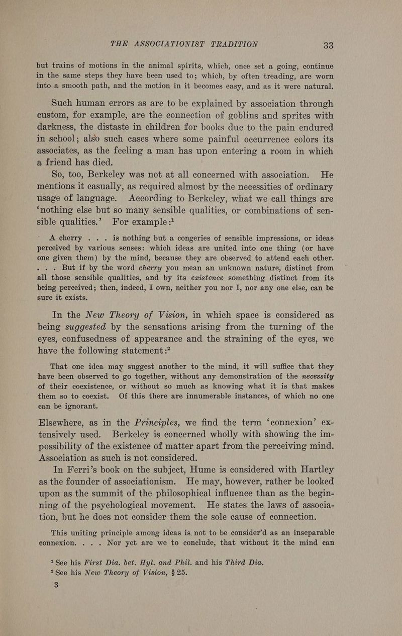 but trains of motions in the animal spirits, which, once set a going, continue in the same steps they have been used to; which, by often treading, are worn into a smooth path, and the motion in it becomes easy, and as it were natural. Such human errors as are to be explained by association through custom, for example, are the connection of goblins and sprites with darkness, the distaste in children for books due to the pain endured in school; also such cases where some painful occurrence colors its associates, as the feeling a man has upon entering a room in which a friend has died. So, too, Berkeley was not at all concerned with association. He mentions it casually, as required almost by the necessities of ordinary usage of language. According to Berkeley, what we call things are ‘nothing else but so many sensible qualities, or combinations of sen- sible qualities.’ For example :1 A cherry . . . is nothing but a congeries of sensible impressions, or ideas perceived by various senses: which ideas are united into one thing (or have one given them) by the mind, because they are observed to attend each other. . . » But if by the word cherry you mean an unknown nature, distinct from all those sensible qualities, and by its existence something distinct from its being perceived; then, indeed, I own, neither you nor I, nor any one else, can be sure it exists. In the New Theory of Vision, in which space is considered as being suggested by the sensations arising from the turning of the eyes, confusedness of appearance and the straining of the eyes, we have the following statement :? That one idea may suggest another to the mind, it will suffice that they have been observed to go together, without any demonstration of the necessity of their coexistence, or without so much as knowing what it is that makes them so to coexist. Of this there are innumerable instances, of which no one can be ignorant. Elsewhere, as in the Principles, we find the term ‘connexion’ ex- tensively used. Berkeley is concerned wholly with showing the im- possibility of the existence of matter apart from the perceiving mind. Association as such is not considered. In Ferri’s book on the subject, Hume is considered with Hartley as the founder of associationism. He may, however, rather be looked upon as the summit of the philosophical influence than as the begin- ning of the psychological movement. He states the laws of associa- tion, but he does not consider them the sole cause of connection. This uniting principle among ideas is not to be consider’d as an inseparable connexion. . . . Nor yet are we to conclude, that without it the mind can 1See his First Dia. bet. Hyl. and Phil. and his Third Dia. 2See his New Theory of Vision, § 25.