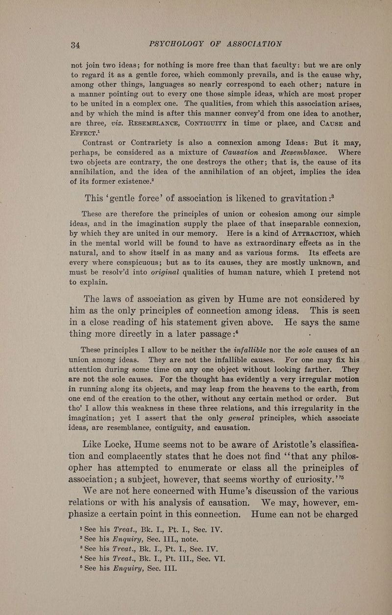 not join two ideas; for nothing is more free than that faculty: but we are only to regard it as a gentle force, which commonly prevails, and is the cause why, among other things, languages so nearly correspond to each other; nature in a manner pointing out to every one those simple ideas, which are most proper to be united in a complex one. The qualities, from which this association arises, and by which the mind is after this manner convey’d from one idea to another, are three, viz. RESEMBLANCE, CONTIGUITY in time or place, and CAUSE and EFFECT.* Contrast or Contrariety is also a connexion among Ideas: But it may, perhaps, be considered as a mixture of Causation and Resemblance. Where two objects are contrary, the one destroys the other; that is, the cause of its annihilation, and the idea of the annihilation of an object, implies the idea of its former existence.’ This ‘gentle force’ of association is likened to gravitation :* These are therefore the principles of union or cohesion among our simple ideas, and in the imagination supply the place of that inseparable connexion, by which they are united in our memory. Here is a kind of ATTRACTION, which in the mental world will be found to have as extraordinary effects as in the natural, and to show itself in as many and as various forms. Its effects are every where conspicuous; but as to its causes, they are mostly unknown, and must be resolv’d into original qualities of human nature, which I pretend not to explain. The laws of association as given by Hume are not considered by him as the only principles of connection among ideas. This is seen in a close reading of his statement given above. He says the same thing more directly in a later passage :* These principles I allow to be neither the infallible nor the sole causes of an union among ideas. They are not the infallible causes. For one may fix his attention during some time on any one object without looking farther. They are not the sole causes. For the thought has evidently a very irregular motion in running along its objects, and may leap from the heavens to the earth, from one end of the creation to the other, without any certain method or order. But tho’ I allow this weakness in these three relations, and this irregularity in the imagination; yet I assert that the only general principles, which associate ideas, are resemblance, contiguity, and causation. Like Locke, Hume seems not to be aware of Aristotle’s classifica- tion and complacently states that he does not find ‘‘that any philos- opher has attempted to enumerate or class all the principles of association ; a subject, however, that seems worthy of curiosity.’” We are not here concerned with Hume’s discussion of the various relations or with his analysis of causation. We may, however, em- phasize a certain point in this connection. Hume can not be charged 1See his Treat., Bk. I., Pt. I., See. IV. ?See his Enquiry, Sec. III., note. 3 See his Treat., Bk. I., Pt. I., See. IV. *See his Treat., Bk. I., Pt. IIT., Sec. VI. *See his Enquiry, Sec. III.