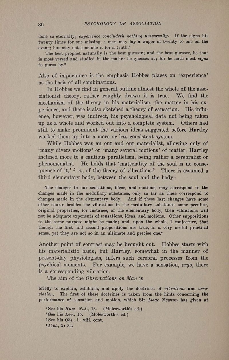 done so eternally; experience concludeth nothing universally. If the signs hit twenty times for one missing, a man may lay a wager of twenty to one on the event; but may not conclude it for a truth.* The best prophet naturally is the best guesser; and fhe best guesser, he that is most versed and studied in the matter he guesses at; for he hath most signs to guess by.’ Also of importance is the emphasis Hobbes places on ‘experience’ as the basis of all combinations. In Hobbes we find in general outline almost the whole of the asso- ciationist theory, rather roughly drawn it is true. We find the mechanism of the theory in his materialism, the matter in his ex- perience, and there is also sketched a theory of causation. His influ- ence, however, was indirect, his psychological data not being taken up as a whole and worked out into a complete system. Others had still to make prominent the various ideas suggested before Hartley worked them up into a more or less consistent system. While Hobbes was an out and out materialist, allowing only of ‘many divers motions’ or ‘many several motions’ of matter, Hartley inclined more to a cautious parallelism, being rather a cerebralist or phenomenalist. He holds that ‘materiality of the soul is no conse- quence of it,’ 2. e., of the theory of vibrations.* There is assumed a third elementary body, between the soul and the body: The changes in our sensations, ideas, and motions, may correspond to the changes made in the medullary substance, only so far as these correspond to changes made in the elementary body. And if these last changes have some other source besides the vibrations in the medullary substance, some peculiar, original properties, for instance, of the elementary body, then vibrations will not be adequate exponents of sensations, ideas, and motions. Other suppositions to the same purpose might be made; and, upon the whole, I conjecture, that though the first and second propositions are true, in a very useful practical sense, yet they are not so in an ultimate and precise one.‘ Another point of contrast may be brought out. Hobbes starts with his materialistic basis; but Hartley, somewhat in the manner of present-day physiologists, infers such cerebral processes from the psychical moments. For example, we have a sensation, ergo, there is a corresponding vibration. The aim of the Observations on Man is briefly to explain, establish, and apply the doctrines of vibrations and asso- ciation. The first of these doctrines is taken from the hints concerning the performance of sensation and motion, which Sir Isaac Newton has. given at *See his Hum. Nat., 18. (Molesworth’s ed.) 7See his Lev., 15. (Molesworth’s ed.) 3See his Obs., 1: viii, cont.