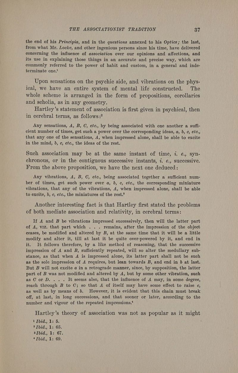the end of his Principia, and in the questions annexed to his Optics; the last, from what Mr. Locke, and other ingenious persons since his time, have delivered concerning the influence of association over our opinions and affections, and its use in explaining those things in an accurate and precise way, which are commonly referred to the power of habit and custom, in a general and inde- terminate one.* Upon sensations on the psychic side, and vibrations on the phys- ical, we have an entire system of mental life constructed. The whole scheme is arranged in the form of propositions, corollaries and scholia, as in any geometry. Hartley’s statement of association is first given in psychical, then in cerebral terms, as follows :? Any sensations, A, B, OC, etc., by being associated with one another a sufii- cient number of times, get such a power over the corresponding ideas, a, b, c, etc., that any one of the sensations, 4, when impressed alone, shall be able to excite in the mind, 0, c, etc., the ideas of the rest. Such association may be at the same instant of time, 7. e., syn- chronous, or in the contiguous successive instants, 7. €., successive. From the above proposition, we have the next one deduced: Any vibrations, A, B, C, ete., being associated together a sufficient num- ber of times, get such power over a, b, c, etc., the corresponding miniature vibrations, that any of the vibrations, A, when impressed alone, shall be able to excite, b, c, etc., the miniatures of the rest.® Another interesting fact is that Hartley first stated the problems of both mediate association and relativity, in cerebral terms: If A and B be vibrations impressed successively, then will the latter part of A, viz. that part which . . . remains, after the impression of the object ceases, be modified and altered by B, at the same time that it will be a little modify and alter it, till at last it be quite over-powered by it, and end in it. It follows therefore, by a like method of reasoning, that the successive impression of A and B, sufficiently repeated, will so alter the medullary sub- stance, as that when A is impressed alone, its latter part shall not be such as the sole impression of A requires, but lean towards B, and end in 6b at last. But B will not excite a in a retrograde manner, since, by supposition, the latter part of B was not modified and altered by A, but by some other vibration, such as OC or D. . . . It seems also, that the influence of A may, in some degree, reach through B to 0; so that A of itself may have some effect to raise e, as well as by means of 6. However, it is evident that this chain must break off, at last, in long successions, and that sooner or later, according to the number and vigour of the repeated impressions.* Hartley’s theory of association was not as popular as it might 1 [bid., 1: 5. 2 Tbid., 1: 65. 3Ibid., 1: 67.