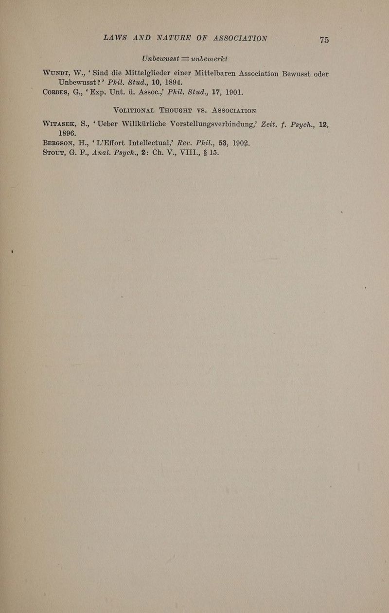 Unbewusst = unbemerkt Wonpt, W., ‘Sind die Mittelglieder einer Mittelbaren Association Bewusst oder Unbewusst?’ Phil. Stud., 10, 1894. CorDES, G., ‘ Exp. Unt. ti. Assoc.,’ Phil. Stud., 17, 1901. VOLITIONAL THOUGHT VS. ASSOCIATION WiTASEK, S., ‘ Ueber Willktirliche Vorstellungsverbindung,’ Zeit. f. Psych., 12, 1896. . Bereson, H., ‘ L’Effort Intellectual,’ Rev. Phil., 53, 1902.