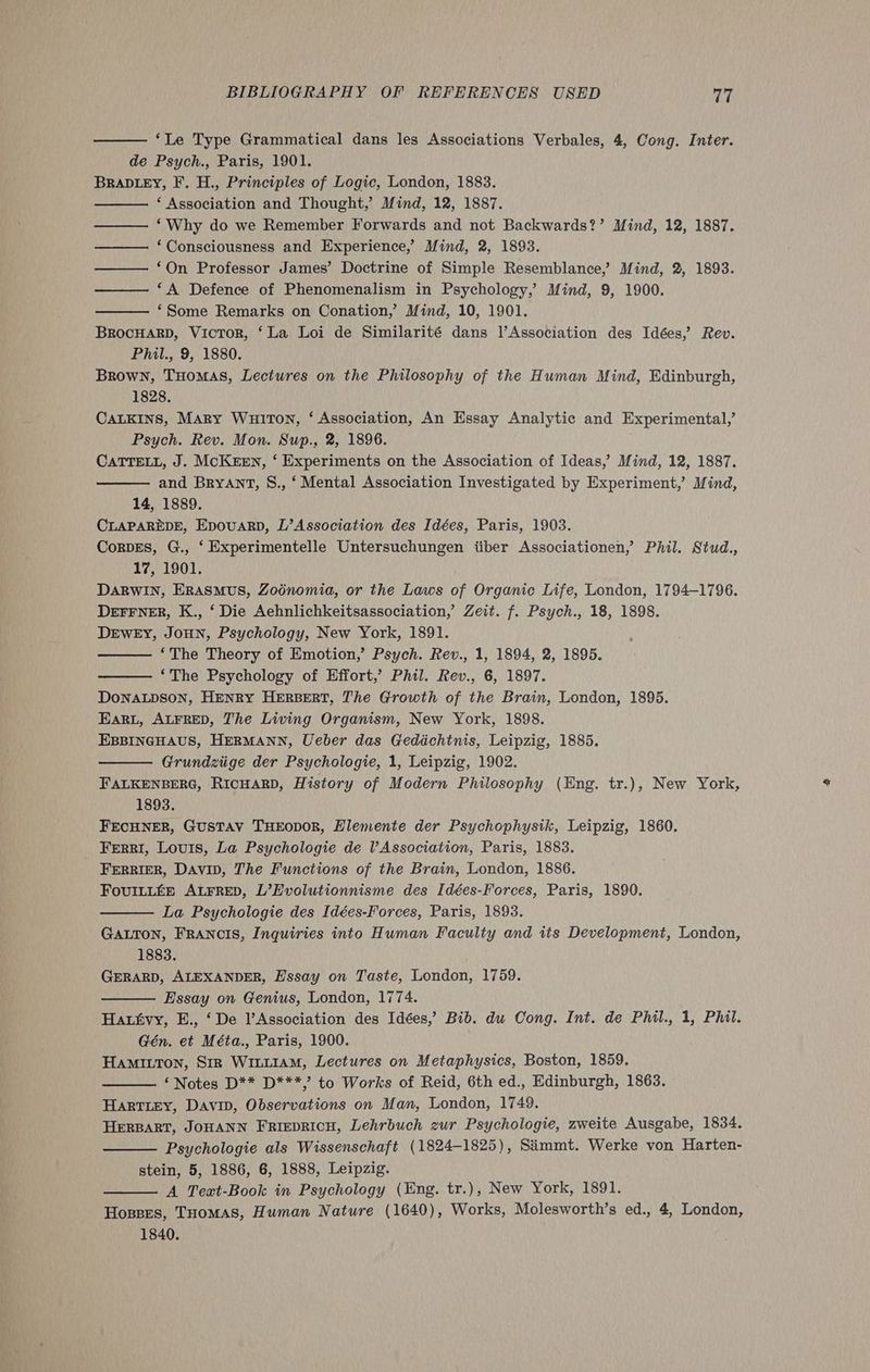 ‘Le Type Grammatical dans les Associations Verbales, 4, Cong. Inter. de Psych., Paris, 1901. BRADLEY, F. H., Principles of Logic, London, 1883. ‘ Association and Thought,’ Mind, 12, 1887. ‘Why do we Remember Forwards and not Backwards?’ Mind, 12, 1887. ‘Consciousness and Experience,’ Mind, 2, 1893. ‘On Professor James’ Doctrine of Simple Resemblance,’ Mind, 2, 1893. ‘A Defence of Phenomenalism in Psychology,’ Mind, 9, 1900. BROCHARD, Victor, ‘La Loi de Similarité dans l’Association des Idées,’ Rev. Phil., 9, 1880. Brown, THoMAS, Lectures on the Philosophy of the Human Mind, Edinburgh, 1828. CALKINS, Mary WuirTon, ‘ Association, An Essay Analytic and Experimental,’ Psych. Rev. Mon. Sup., 2, 1896. CATTELL, J. McKEEN, ‘ Experiments on the Association of Ideas,’ Mind, 12, 1887. and Bryant, S., ‘Mental Association Investigated by Experiment,’ Mind, CLAPAREDE, Epovuarp, L’Association des Idées, Paris, 1903. CorvEs, G., ‘ Experimentelle Untersuchungen tiber Associationen, Phil. Stud., 17, 1901. DARWIN, ERASMUS, Zodnomia, or the Laws of Organic Life, London, 1794-1796. Derrner, K., ‘ Die Aehnlichkeitsassociation, Zeit. f. Psych., 18, 1898. DEWEY, JoHN, Psychology, New York, 1891. ‘The Theory of Emotion,’ Psych. Rev., 1, 1894, 2, 1895. ‘The Psychology of Effort,’ Phil. Rev., 6, 1897. DONALDSON, HENRY HERBERT, The Growth of the Brain, London, 1895. EARL, ALFRED, The Living Organism, New York, 1898. EBBINGHAUS, HERMANN, Ueber das Geddchtnis, Leipzig, 1885, Grundziige der Psychologie, 1, Leipzig, 1902. FALKENBERG, RICHARD, History of Modern Philosophy (Eng. tr.), New York, 1893. FECHNER, GUSTAV THEODOR, Hlemente der Psychophysik, Leipzig, 1860. Ferri, Louis, La Psychologie de lV Association, Paris, 1883. FERRIER, Davin, The Functions of the Brain, London, 1886. FouILLEE ALFRED, L’Hvolutionnisme des Idées-Forces, Paris, 1890. La Psychologie des Idées-Forces, Paris, 1893. GALTON, FRANCIS, Inquiries into Human Faculty and its Development, London, 1883. GERARD, ALEXANDER, Hssay on Taste, London, 1759. Essay on Genius, London, 1774. Hatfvy, E., ‘De l’Association des Idées,’ Bib. du Cong. Int. de Phil., 1, Phil. Gén. et Méta., Paris, 1900. HamItton, Siz WILLIAM, Lectures on Metaphysics, Boston, 1859. ‘Notes D** D***,’ to Works of Reid, 6th ed., Edinburgh, 1863. HartLey, DaviD, Observations on Man, London, 1749. HERBART, JOHANN FRIEDRICH, Lehrbuch zur Psychologie, zweite Ausgabe, 1834. Psychologie als Wissenschaft (1824-1825), Simmt. Werke von Harten- stein, 5, 1886, 6, 1888, Leipzig. A Text-Book in Psychology (Eng. tr.), New York, 1891. Hosses, THomAs, Human Nature (1640), Works, Molesworth’s ed., 4, London, 1840. ae