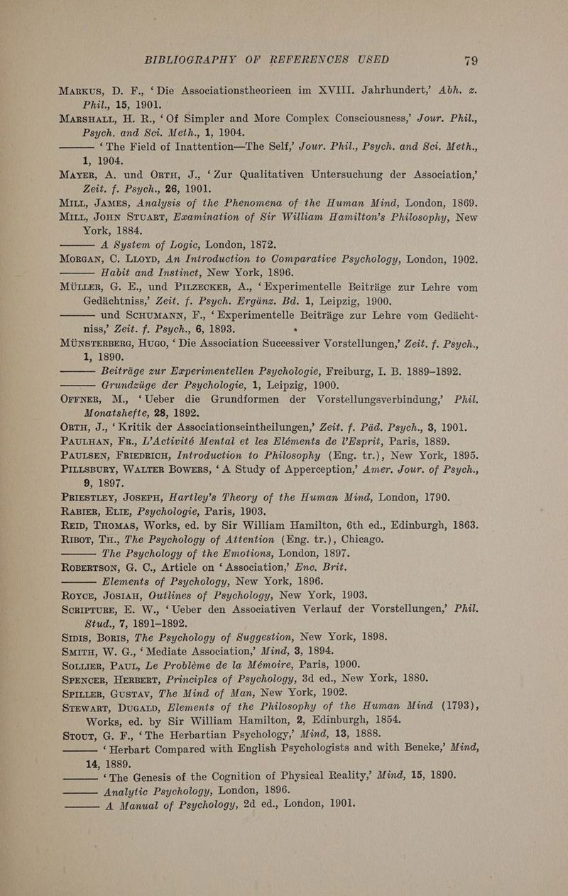 Markus, D. F., ‘Die Associationstheorieen im XVIII. Jahrhundert,’ Abh. z. Phil., 15, 1901. © MarRsuHALL, H. R., ‘Of Simpler and More Complex Consciousness,’ Jour. Phil., Psych. and Sct. Meth., 1, 1904. ‘The Field of Inattention—The Self, Jour. Phil., Psych. and Sci. Meth., 1, 1904. Mayer, A. und Ortu, J., ‘Zur Qualitativen Untersuchung der Association,’ Zeit. f. Psych., 26, 1901. MILL, JAMES, Analysis of the Phenomena of the Human Mind, London, 1869. MILL, JoHN Stuart, Examination of Sir William Hamilton’s Philosophy, New York, 1884. A System of Logic, London, 1872. Morean, C. Luoyp, An Introduction to Comparative Psychology, London, 1902. Habit and Instinct, New York, 1896. MUiier, G. E., und Pitzecker, A., ‘ Experimentelle Beitrige zur Lehre vom Gedichtniss, Zeit. f. Psych. Ergdénz. Bd. 1, Leipzig, 1900. und ScHUMANN, F., ‘ Experimentelle Beitriige zur Lehre vom Gediicht- niss,’ Zeit. f. Psych., 6, 1893. . MUNSTERBERG, Huo, ‘ Die Association Successiver Vorstellungen,’ Zeit. f. Psych., 1, 1890. Beitrége zur Experimentellen Psychologie, Freiburg, I. B. 1889-1892. — Grundziige der Psychologie, 1, Leipzig, 1900. | OFFNER, M., ‘Ueber die Grundformen der Vorstellungsverbindung,’ Phil. Monatshefte, 28, 1892. OrTH, J., ‘ Kritik der Associationseintheilungen,’ Zeit. f. Pid. Psych., 3, 1901. PAULHAN, FR., L’Activité Mental et les Hléments de VHsprit, Paris, 1889. PAULSEN, FRIEDRICH, Introduction to Philosophy (Eng. tr.), New York, 1895. PILLSBURY, WALTER Bowers, ‘ A Study of Apperception,’ Amer. Jour. of Psych., 9, 1897. PRIESTLEY, JOSEPH, Hartley’s Theory of the Human Mind, London, 1790. RABIER, ELIE, Psychologie, Paris, 1903. REID, THomas, Works, ed. by Sir William Hamilton, 6th ed., Edinburgh, 1863. Risot, Tu., The Psychology of Attention (Eng. tr.), Chicago. The Psychology of the Emotions, London, 1897. RoBeRTson, G. C., Article on ‘ Association,’ Hne. Brit. Elements of Psychology, New York, 1896. Royce, Jos1aH, Outlines of Psychology, New York, 1903. Scripture, E. W., ‘Ueber den Associativen Verlauf der Vorstellungen,’ Phil. Stud., 7, 1891-1892. Srpis, Boris, The Psychology of Suggestion, New York, 1898. SmituH, W. G., ‘Mediate Association,’ Mind, 3, 1894. SottieR, Paun, Le Probléme de la Mémoire, Paris, 1900. SPENcER, HERBERT, Principles of Psychology, 3d ed., New York, 1880. SPILLER, Gustav, The Mind of Man, New York, 1902. Srewart, Dugatp, Elements of the Philosophy of the Human Mind (1793), Works, ed. by Sir William Hamilton, 2, Edinburgh, 1854. Strout, G. F., ‘The Herbartian Psychology,’ Mind, 13, 1888. ‘Herbart Compared with English Psychologists and with Beneke,’ Mind, 14, 1889. ‘The Genesis of the Cognition of Physical Reality,’ Mind, 15, 1890. — Analytic Psychology, London, 1896. A Manual of Psychology, 2d ed., London, 1901.