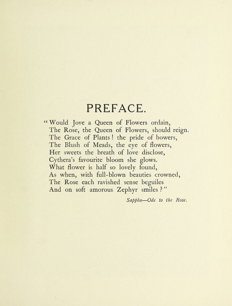 PREFACE. ‘ Would Jove a Queen of Flowers ordain, The Rose, the Queen of Flowers, should reign. The Grace of Plants ! the pride of bowers. The Blush of Meads, the eye of flowers. Her sweets the breath of love disclose, Cythera’s favourite bloom she glows. What flower is half so lovely found. As when, with full-blown beauties crowned. The Rose each ravished sense beguiles And on soft amorous Zephyr smiles ? ” Sappho—Ode to the Rose.