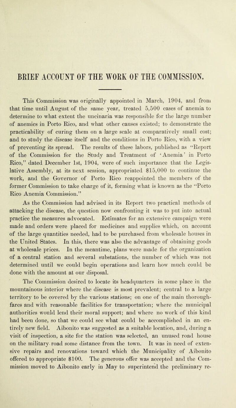 BEIEF ACCOUNT OF THE WORK OF THE COMMISSION. This Commission was originally appointed in March, 1904, and from that time until August of the same year, treated 5,500 cases of anemia to determine to what extent the uncinaria was responsible for the large number of anemics in Porto Rico, and what other causes existed; to demonstrate the practicability of curing them on a large scale at comparatively small cost; and to study the disease itself and the conditions in Porto Rico, with a view of preventing its spread. The results of these labors, published as “Report of the Commission for the Study and Treatment of ‘Anemia’ in Porto Rico,” dated December 1st, 1904, were of such importance that the Legis- lative Assembly, at its next session, appropriated 815,000 to continue the work, and the Governor of Porto Rico reappointed the members of the former Commission to take charge of it, forming what is known as the “Porto Rico Anemia Commission.” As the Commission had advised in its Report two practical metliods of attacking the disease, the question now confronting it was to put into actual practice the measures advocated. Estimates for an extensive campaign were made and orders were placed for medicines and supplies which, on account of the large quantities needed, had to be purchased from wholesale houses in the United States. In this, there was also the advantage of obtaining goods at wholesale prices. In the meantime, plans were made for the organization of a central station and several substations, the number of which was not determined until we could begin operations and learn how much could be done with the amount at our disposal. The Commission desired to locate its headquarters in some place in the mountainous interior where the disease is most prevalent; central to a large territory to be covered by the various stations; on one of the main thorough- fares and with reasonable facilities for transportation; where the municipal authorities would lend their moral support; and where no work of this kind had been done, so that we could see what could be accomplished in an en- tirely new field. Aibonito was suggested as a suitable location, and, during a visit of inspection, a site for the station was selected, an unused road house on the military road some distance from the town. It was in need of exten- sive repairs and renovations toward which the Municipality of Aibonito oflfered to appropriate $100. The generous offer was accepted and the Com- mission moved to Aibonito early in May to superintend the preliminary re-