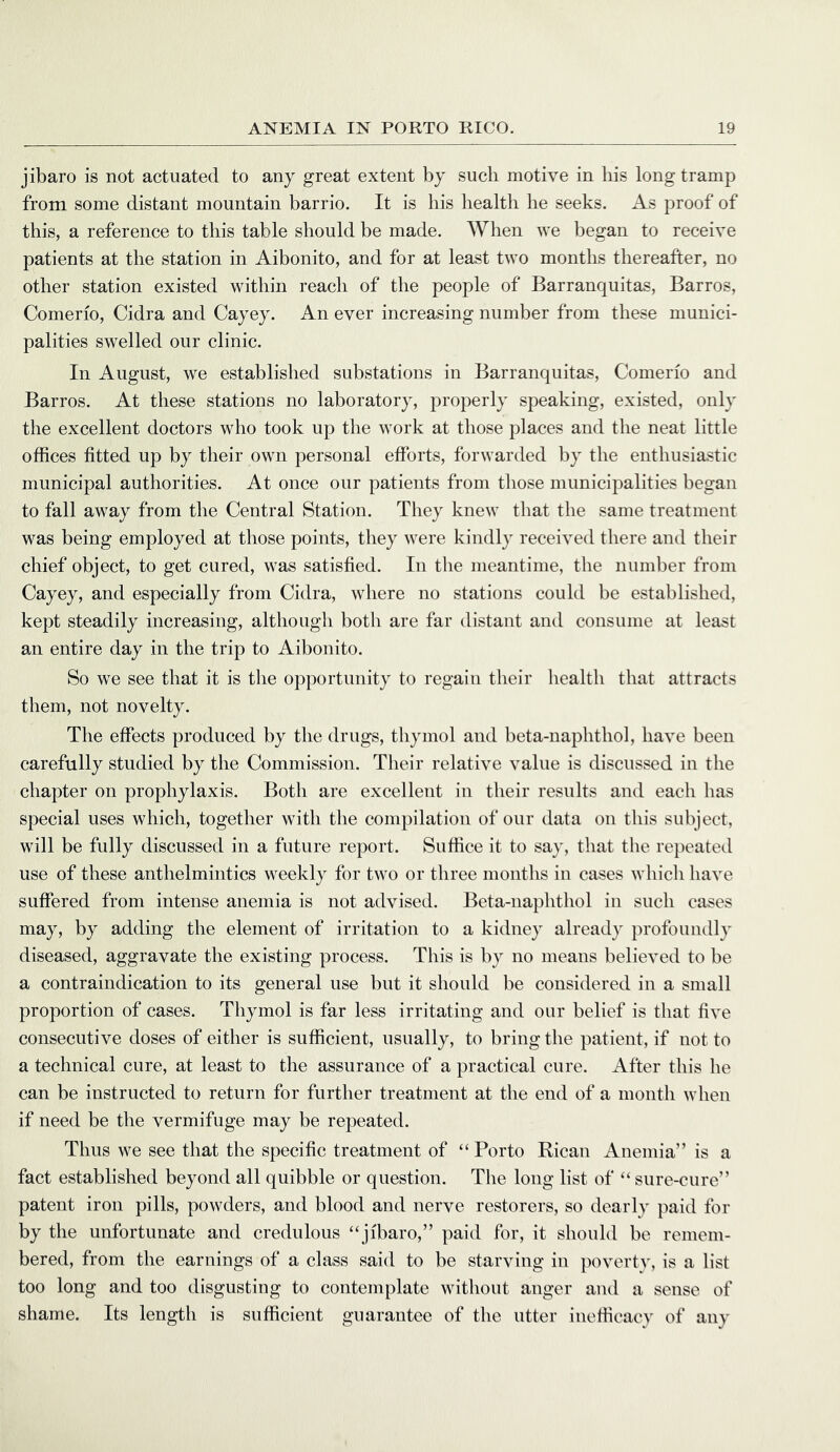 jibaro is not actuated to any great extent by such motive in bis long tramp from some distant mountain barrio. It is his health he seeks. As proof of this, a reference to this table should be made. When we began to receive patients at the station in Aibonito, and for at least two months thereafter, no other station existed within reach of the people of Barranquitas, Barros, Comerio, Cidra and Cayey. An ever increasing number from these munici- palities swelled our clinic. In August, we established substations in Barranquitas, Comerio and Barros. At these stations no laboratory, properly speaking, existed, only the excellent doctors who took up the work at those places and the neat little offices fitted up by their own personal efforts, forwarded by the enthusiastic municipal authorities. At once our patients from tliose municipalities began to fall away from the Central Station. They knew that the same treatment was being employed at those points, they were kindly received there and their chief object, to get cured, was satisfied. In tlie meantime, the number from Cayey, and especially from Cidra, where no stations could be established, kept steadily increasing, althougli both are far distant and consume at least an entire day in the trip to Aibonito. So we see that it is tlie opportunity to regain tlieir health that attracts them, not novelty. The effects produced by the drugs, thymol and beta-naphthol, have been carefully studied by the Commission. Their relative value is discussed in the chapter on prophylaxis. Both are excellent in their results and each has special uses which, together with the compilation of our data on this subject, will be fully discussed in a future report. Suffice it to say, that the re})eated use of these anthelmintics weekly for two or three months in cases which have suffered from intense anemia is not advised. Beta-naphthol in such cases may, by adding the element of irritation to a kidney already profoundly diseased, aggravate the existing process. This is by no means believed to be a contraindication to its general use but it should be considered in a small proportion of cases. Thymol is far less irritating and our belief is that five consecutive doses of either is sufficient, usually, to bring the patient, if not to a technical cure, at least to the assurance of a practical cure. After this he can be instructed to return for further treatment at the end of a month when if need be the vermifuge may be repeated. Thus we see that the specific treatment of “ Porto Rican Anemia” is a fact established beyond all quibble or question. The long list of “ sure-cure” patent iron pills, powders, and blood and nerve restorers, so dearly paid for by the unfortunate and credulous “jibaro,” paid for, it should be remem- bered, from the earnings of a class said to be starving in povertv, is a list too long and too disgusting to contemplate without anger and a sense of shame. Its length is sufficient guarantee of the utter inelficacv of any