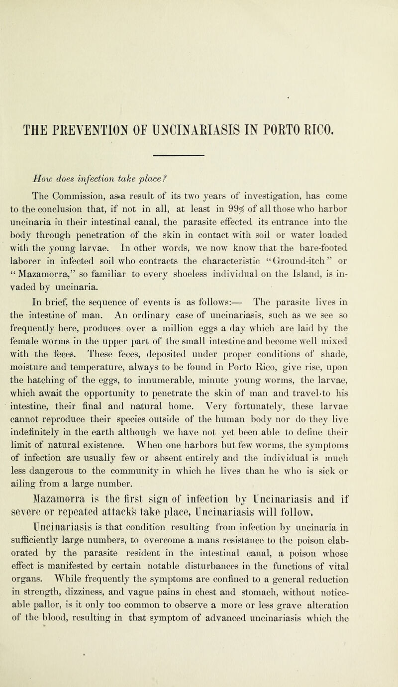 THE PEEVENTION OF UNCmARIASIS IN PORTO RICO. How does infection take place f The Commission, as^a result of its two years of investigation, has come to the conclusion that, if not in all, at least in 99^ of all those who harbor uncinaria in their intestinal canal, the parasite effected its entrance into the body through penetration of the skin in contact with soil or water loaded with the young larvae. In other words, we now know that the bare-footed laborer in infected soil who contracts the characteristic “Ground-itch” or “ Mazamorra,” so familiar to every shoeless individual on the Island, is in- vaded by uncinaria. In brief, the sequence of events is as follows:— The parasite lives in the intestine of man. An ordinary case of uncinariasis, such as we see so frequently here, produces over a million eggs a day which are laid by the female worms in the upper part of the small intestine and become well mixed with the feces. These feces, deposited under proper conditions of shade, moisture and temperature, always to be found in Porto Rico, give rise, upon the hatching of the eggs, to innumerable, minute young worms, the larvae, which await the opportunity to penetrate the skin of man and travel do his intestine, their final and natural home. Very fortunately, these larvae cannot reproduce their species outside of the human body nor do they live indefinitely in the earth although we have not yet been able to define their limit of natural existence. When one harbors but few worms, the symptoms of infection are usually few or absent entirely and the individual is much less dangerous to the community in which he lives than he who is sick or ailing from a large number. Mazamorra is the first sign of infection by Uncinariasis and if severe or repeated attacks take place, Uncinariasis will follow. Uncinariasis is that condition resulting from infection by uncinaria in sufficiently large numbers, to overcome a mans resistance to the poison elab- orated by the parasite resident in the intestinal canal, a poison whose effect is manifested by certain notable disturbances in the functions of vital organs. While frequently the symptoms are confined to a general reduction in strength, dizziness, and vague pains in chest and stomach, without notice- able pallor, is it only too common to observe a more or less grave alteration of the blood, resulting in that symptom of advanced uncinariasis which the