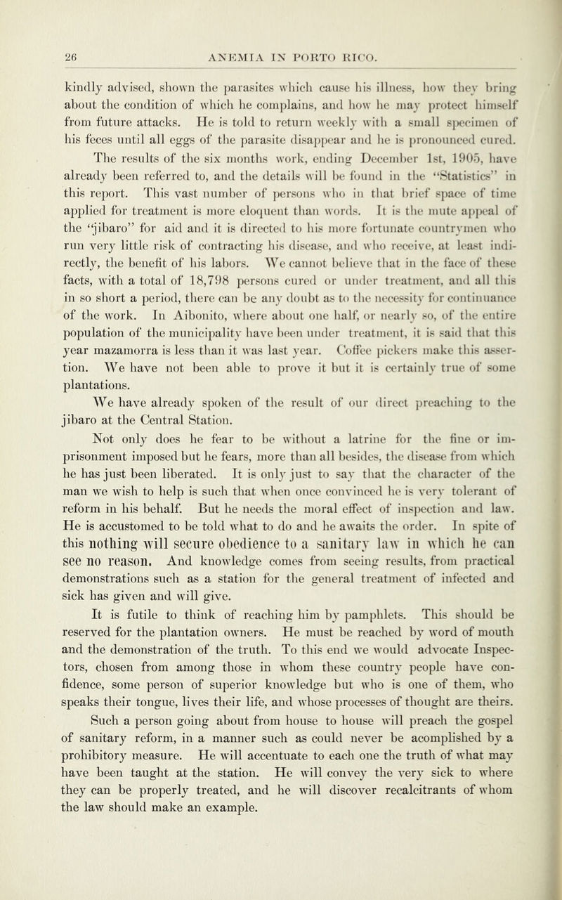 kindly advised, shown the parasites which cause his illness, how they bring about the condition of wliich he complains, and how he may protect himself from future attacks. He is told to return weekly with a small s})ecimen of his feces until all eggs of the parasite disaj)pear and he is pronounced cured. The results of the six months work, ending December 1st, 1905, have already been referred to, and the details will ])e found in the “Statistics” in this report. This vast nund)er of ])ersons wlio in that brief space of time applied for treatment is more elocpient than words. It is tlie mute appeal of the “jibaro” for aid and it is directed to Ids more fortunate countrymen who run very little risk of contracting his disease, and who receive, at lea^t indi- rectly, the benefit of his labors. We cannot believe that in tlie face of these facts, with a total of 18,798 persons cured or under treatment, and all this in so short a period, there can he any doubt as to the necessity for continuance of the work. In Aihonito, where about one lialf, or nearly so, of the entire population of the municipality have been under treatment, it is said that tin's year mazamorra is less tlian it was last year. Coffee pickers make this iisser- tion. We have not been able to ])rove it hut it is certainly true of some plantations. We have already spoken of the result of our direct preaching to the jibaro at the Central Station. Not only does he fear to be without a latrine for the fine or im- prisonment imposed but he fears, more than all besides, the disease from which he has just been liberated. It is only just to say that the character of the man we wish to help is such that when once convinced he is very tolerant of reform in his behalf. But he needs the moral effect of inspection and law. He is accustomed to be told what to do and he awaits the order. In spite of this nothing will secure obedience to a sanitary law in which he can see no reason, And knowledge comes from seeing results, from practical demonstrations such as a station for the general treatment of infected and sick has given and will give. It is futile to think of reaching him by pamphlets. This should be reserved for the plantation owners. He must be reached by word of mouth and the demonstration of the truth. To this end we would advocate Inspec- tors, chosen from among those in whom these country people have con- fidence, some person of superior knowledge but who is one of them, who speaks their tongue, lives their life, and whose processes of thought are theirs. Such a person going about from house to house will preach the gospel of sanitary reform, in a manner such as could never be acomplished by a prohibitory measure. He will accentuate to each one the truth of what may have been taught at the station. He will convey the very sick to where they can be properly treated, and he will discover recalcitrants of whom the law should make an example.