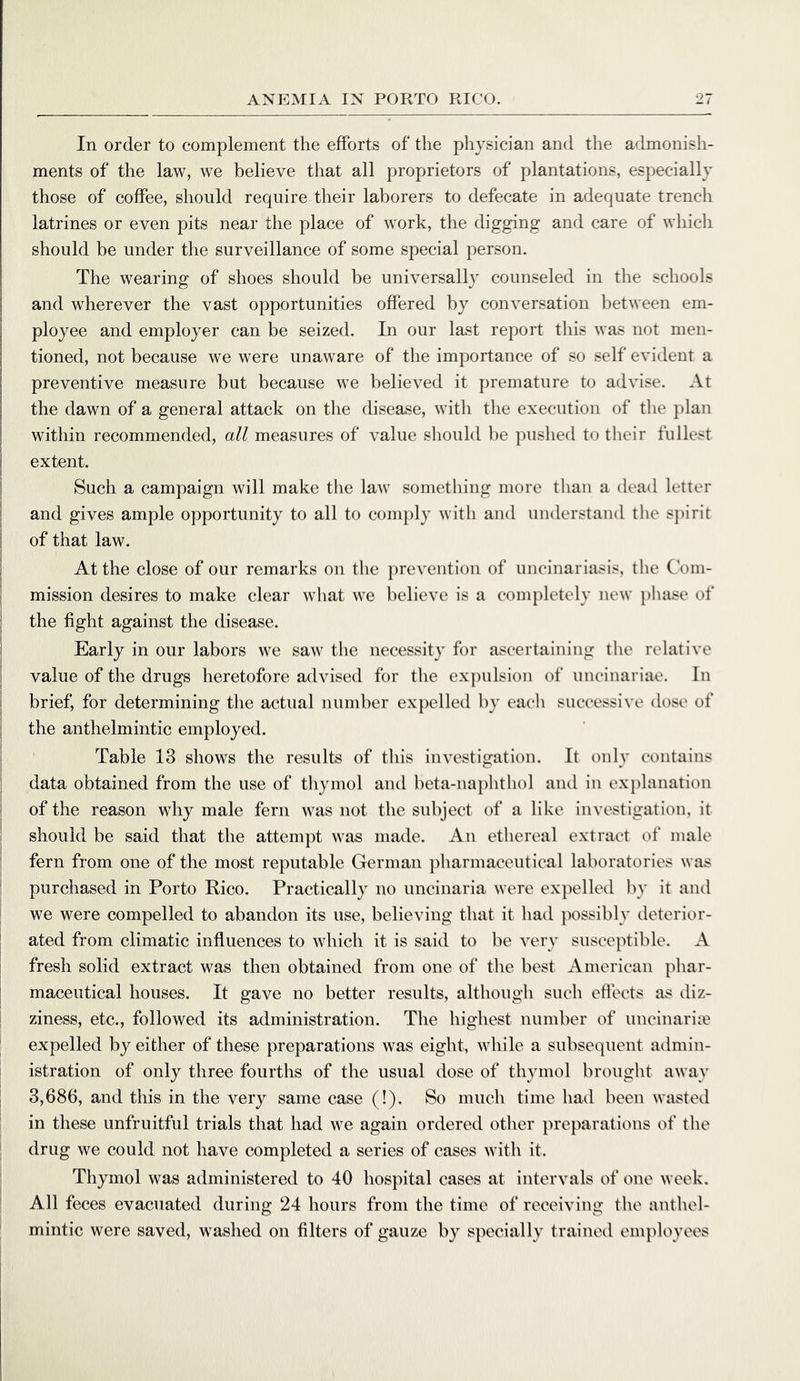 In order to complement the efforts of the physician and the admonish- ments of the law, we believe that all proprietors of plantations, especially those of coffee, should require their laborers to defecate in adequate trench latrines or even pits near the place of work, the digging and care of which should be under the surveillance of some special person. The wearing of shoes should be universally counseled in the schools and wherever the vast opportunities offered by conversation between em- ployee and employer can be seized. In our last report tliis was not men- tioned, not because we were unaware of the importance of so self evident a preventive measure but because we believed it premature to advise. At the dawn of a general attack on the disease, with the execution of the plan within recommended, all measures of value should be pushed to tlieir fullest I extent. i Such a campaign will make the law something more than a dead letter I and gives ample opportunity to all to comply with and understand the spirit I of that law. I At the close of our remarks on the prevention of uncinariasis, the Com- ! mission desires to make clear what we believe is a completely new })hase of ; the fight against the disease. Early in our labors we saw the necessity for ascertaining the relative value of the drugs heretofore advised for the ex])ulsion of uncinariae. In brief, for determining the actual nund)er expelled by each successive dose of the anthelmintic employed. Table 13 shows the results of this investigation. It only contains data obtained from the use of thymol and beta-naphthol aiul in exj^lanation of the reason why male fern was not the subject of a like investigation, it should be said that the attempt was made. An ethereal extract of male j fern from one of the most reputable German pharmaceutical laboratories was i purchased in Porto Rico. Practically no uncinaria were expelled l)y it and we were compelled to abandon its use, believing that it had possibly deterior- ; ated from climatic influences to which it is said to be very susceptible. A fresh solid extract was then obtained from one of the best American phar- maceutical houses. It gave no better results, although such effects as diz- ziness, etc., followed its administration. The highest number of uncinariie expelled by either of these preparations was eight, while a subsequent admin- istration of only three fourths of the usual dose of thymol brought away , 3,686, and this in the very same case (!). So much time had been wasted in these unfruitful trials that had we again ordered other preparations of the drug we could not have completed a series of cases with it. Thymol was administered to 40 hospital cases at intervals of one week. All feces evacuated during 24 hours from the time of receiving the anthel- mintic were saved, washed on filters of gauze by specially trained employees