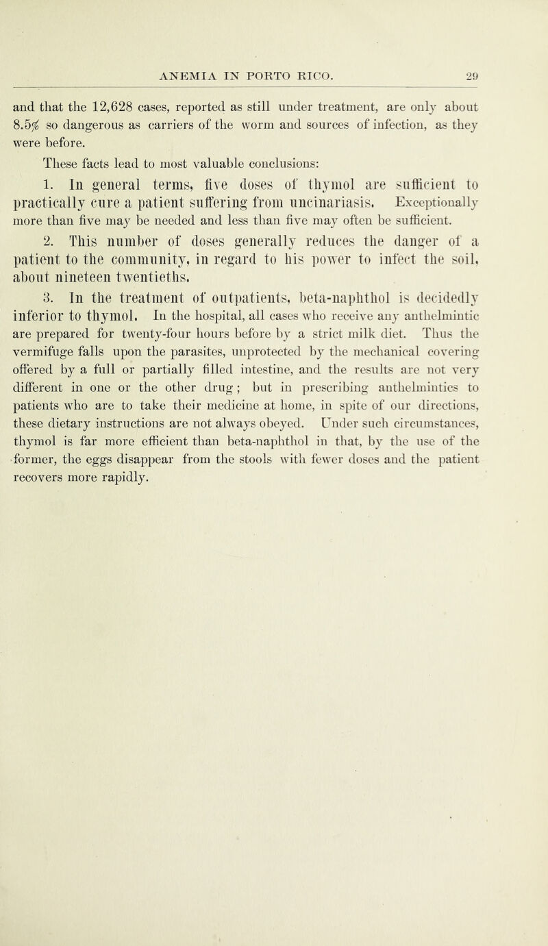 and that the 12,628 cases, reported as still under treatment, are only about 8.5^ so dangerous as carriers of the worm and sources of infection, as they were before. These facts lead to most valuable conclusions: 1. In general terms, five doses of thymol are sufficient to practically cure a patient suffering from nncinariasis. Exceptionally more than five may be needed and less than five may often be sufficient. 2. This number of doses generally reduces the danger ot a patient to the community, in regard to his power to infect the soil, about nineteen twentieths. 3. In the treatment of outpatients, beta-naphthol is decidedly inferior to thymol. In the hospital, all cases who receive any anthelmintic are prepared for twenty-four hours before by a strict milk diet. Thus the vermifuge falls upon the parasites, unprotected by the mechanical covering- offered by a full or partially filled intestine, and the results are not very different in one or the other drug; but in prescribing anthelmintics to patients who are to take their medicine at home, in spite of our directions, these dietary instructions are not always obeyed. Under sucli circumstances, thymol is far more efficient than beta-naphthol in that, by the use of the former, the eggs disappear from the stools witli fewer doses and the patient recovers more rapidly.