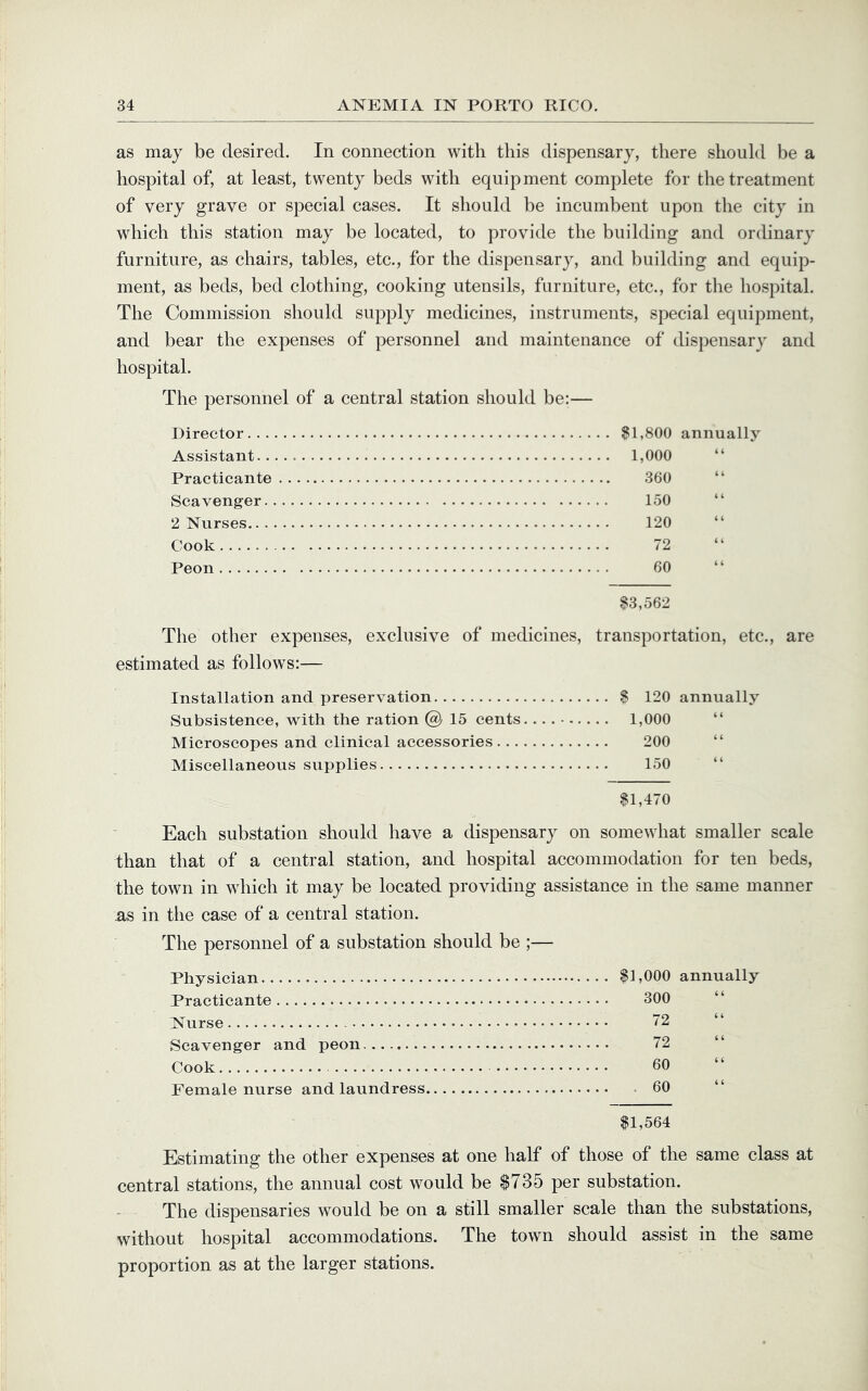 as may be desired. In connection with this dispensary, there should be a hospital of, at least, twenty beds with equipment complete for the treatment of very grave or special cases. It should be incumbent upon the city in which this station may be located, to provide the building and ordinary furniture, as chairs, tables, etc., for the dispensary, and building and equip- ment, as beds, bed clothing, cooking utensils, furniture, etc., for the hospital. The Commission should supply medicines, instruments, special equipment, and bear the expenses of personnel and maintenance of dispensary and hospital. The personnel of a central station should be:— Director. . . Assistant.. Practicante Scavenger. 2 Nurses.. . Cook Peon ^1,800 annually 1,000 360 150 120 72 60 $3,562 The other expenses, exclusive of medicines, transportation, etc., are estimated as follows:— Installation and preservation $ 120 annually Subsistence, with the ration @ 15 cents. 1,000 “ Microscopes and clinical accessories 200 “ Miscellaneous supplies 150 “ $1,470 Each substation should have a dispensary on somewhat smaller scale than that of a central station, and hospital accommodation for ten beds, the town in which it may be located providing assistance in the same manner as in the case of a central station. The personnel of a substation should be ;— Physician $1,000 annually Practicante 300 “ Nurse ”2 “ Scavenger and peon 72 Cook 60 Female nurse and laundress 60 $1,564 Estimating the other expenses at one half of those of the same class at central stations, the annual cost would be $735 per substation. The dispensaries would be on a still smaller scale than the substations, without hospital accommodations. The town should assist in the same proportion as at the larger stations.