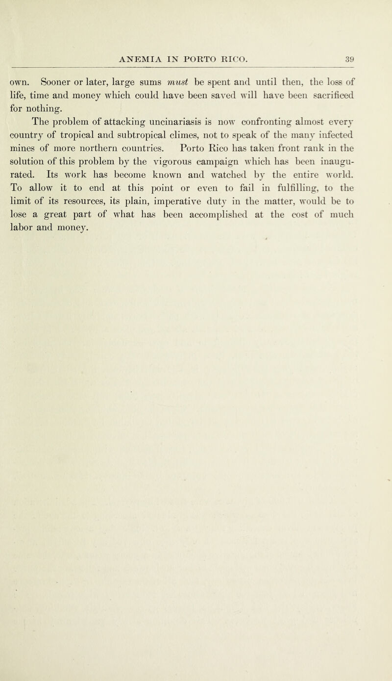 own. Sooner or later, large sums must be spent and until then, the loss of life, time and money which could have been saved will have been sacrificed for nothing. The problem of attacking uncinariasis is now confronting almost every country of tropical and subtropical climes, not to speak of the many infected mines of more northern countries. Porto Rico has taken front rank in the solution of this problem by the vigorous campaign which has been inaugu- rated. Its work has become known and watched by the entire world. To allow it to end at this point or even to fail in fulfilling, to the limit of its resources, its plain, imperative duty in the matter, would be to lose a great part of what has been accomplished at the cost of much labor and money.