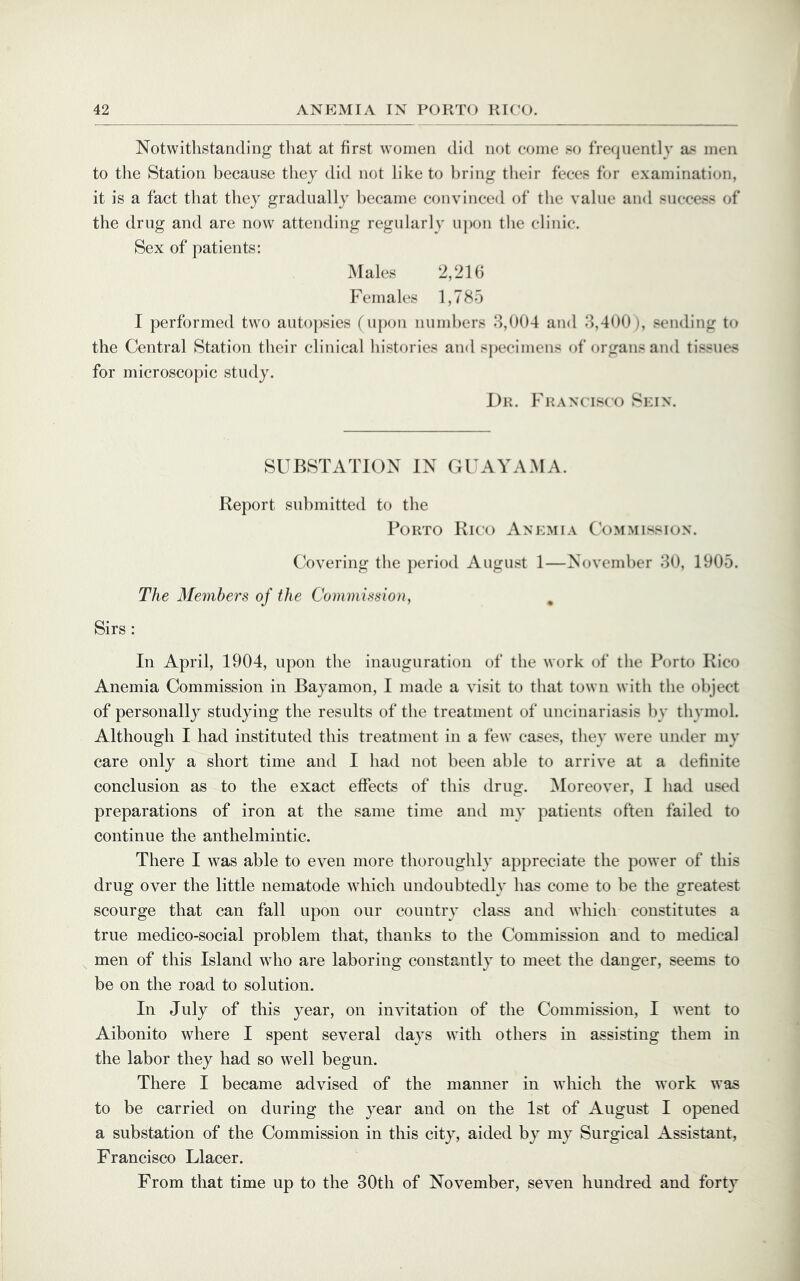 Notwithstanding tliat at first women did not come so frequently as men to the Station because they did not like to l)ring tlieir feces for examination, it is a fact that they gradually became convinced of the value and success of the drug and are now attending regularly upon the clinic. Sex of patients: Males 2,21(3 Females 1,785 I performed two autopsies (upon numbers 8,004 and 8,400 ), sending to the Central Station their clinical histories and specimens of organs and tissues for microscopic study. Dr. Franc isco Skin. SUBSTATION IN GUAYAMA. Report submitted to the Porto Rico Anemia Commission. Covering the period August 1—November 80, 1905. The Members of the Commission^ , Sirs: In April, 1904, upon the inauguration of the work of the Porto Rico Anemia Commission in Bayamon, I made a visit to that town with the object of personally studying the results of the treatment of uncinariasis by thymol. Although I had instituted this treatment in a few cases, they were under my care only a short time and I had not been able to arrive at a definite conclusion as to the exact effects of this drug. ^Moreover, I had used preparations of iron at the same time and my })atients often failed to continue the anthelmintic. There I was able to even more thoroughly appreciate the power of this drug over the little nematode which undoubtedly has come to be the greatest scourge that can fall upon our country class and which constitutes a true medico-social problem that, thanks to the Commission and to medical men of this Island who are laboring constantly to meet the danger, seems to be on the road to solution. In July of this year, on invitation of the Commission, I went to Aibonito where I spent several days with others in assisting them in the labor they had so well begun. There I became advised of the manner in which the work was to be carried on during the year and on the 1st of August I opened a substation of the Commission in this city, aided by my Surgical Assistant, Francisco Llacer. From that time up to the 30th of November, seven hundred and forty