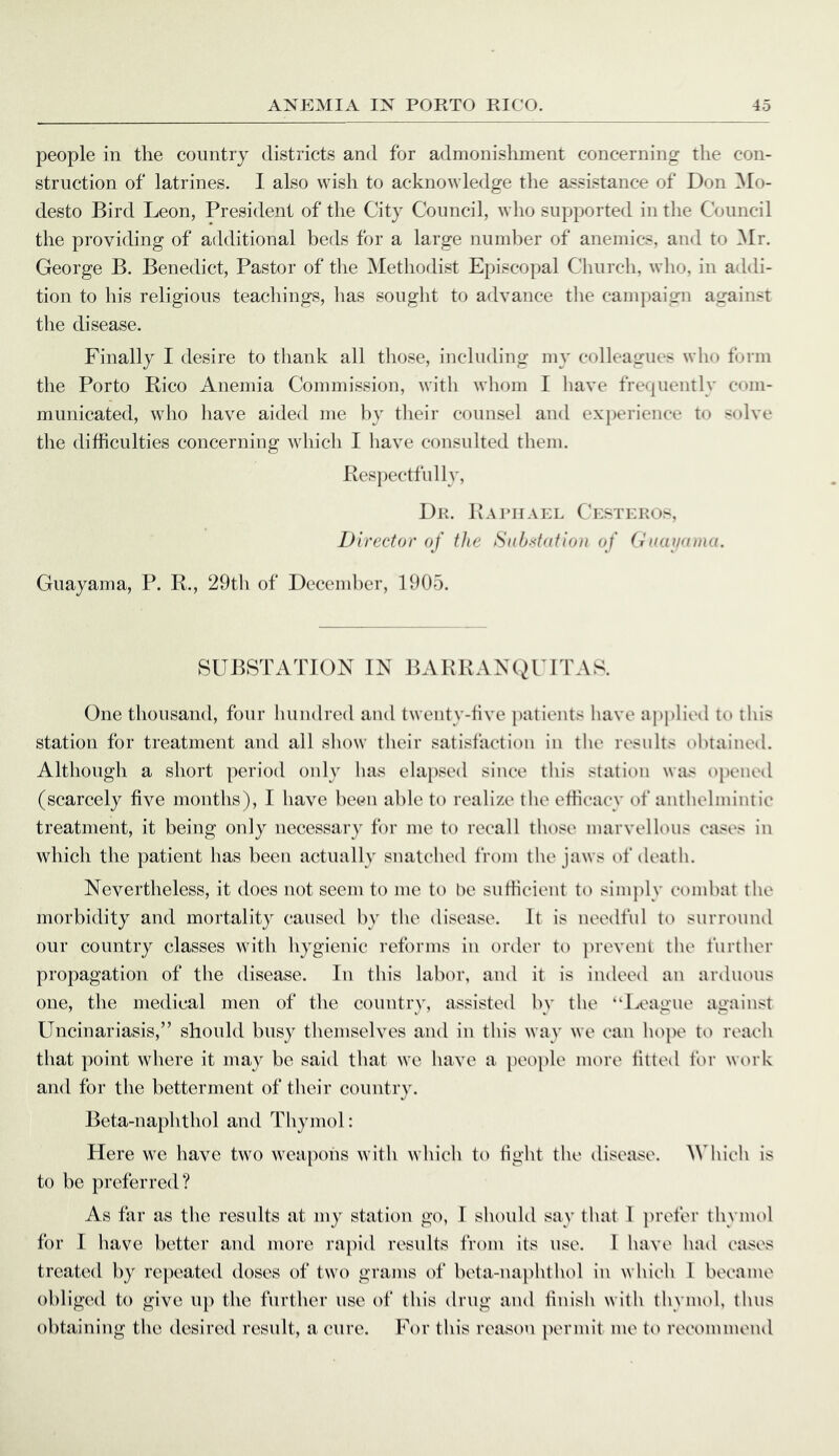 people in the country districts and for admonishment concerning the con- struction of latrines. I also wish to acknowledge the assistance of Don ]\Io- desto Bird Leon, President of the City Council, who supported in the Council the providing of additional beds for a large number of anemics, and to ]Mr. George B. Benedict, Pastor of tlie Methodist Episcopal Church, who, in addi- tion to his religious teachings, lias souglit to advance tlie campaign against the disease. Finally I desire to thank all those, including my colleagues who form the Porto Rico Anemia Commission, with whom I have frequently cmn- municated, who have aided me by their counsel and experience to solve the difficulties concerning which I have consulted them. Resjiectfully, Dr. Raiuiael C'estkkos, Director of the Sub.'(tiifio)i of (iKuwima. Guayama, P. R., 29th of December, 1905. SUBSTATION IN BARRANC^'ITAS. One thousand, four hundred and twenty-five jiatients have applied to this station for treatment and all show their satisfaction in the resnlts obtained. Although a short period only has elapsed sinee this station was opened (scarcely five months), I have been able to realize the efficacy of anthelmintic treatment, it being only necessary for me to recall those marvellous cases in which the patient has been actually snatched from the jaws of death. Nevertheless, it does not seem to me to be sufficient to simply combat the morbidity and mortality caused by the disease. It is needful to surround our country classes with hygienic reforms in order to ]>revent the further propagation of the disease. In this labor, and it is indeed an arduous one, the medical men of the country, assisted by the “League against Uncinariasis,” should busy themselves and in this way we can hope to reach that point where it may be said that we have a people more fitted for work and for the betterment of their country. Beta-naphthol and Thymol: Here we have two weapons with which to fight the disease, ^^d\ich is to he preferred? As far as the results at my station go, I should say that I }>refer thymol for 1 have better and more ra])id results from its use. 1 have had eases treated by re})eated doses of two grams of heta-naphtlud in which 1 became obliged to give up the further use of this drug and finish with thyim>l, thus obtaining the desired result, a cure. For this reason permit me to recommend