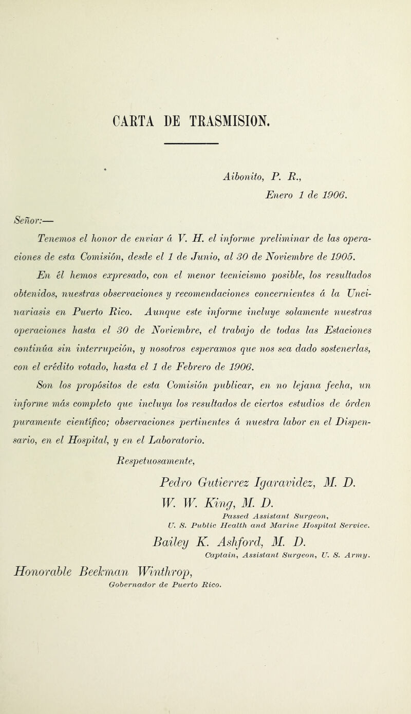 CAKTA DE TEA8MISI0N. Aibonito, P. R., Enero 1 de 1906. Senor:— Tenemos el honor de enviar d V. H. el informe prelwiinar de las opera- ciones de esta Comision, desde el 1 de Junio, al 80 de Noviembre de 1905. En el hemos expresado, con el ynenor tecnicismo posible, los resultados obtenidos, nuestras observaciones y recomendaeiones concernientes d la Unci- nariasis en Puerto Rico. Aunque este informe incluye solamente nuestras operaciones hasta el 30 de Noviembre, el trabajo de todas las Estaciones continua sin interrupcion, y nosotros esperamos que nos sea dado sostenerlas, con el credito votado, hasta el 1 de Febrero de 1906. Son los propositos de esta Comision publicar, en no lejana fecha, un informe mds completo que incluya los resultados de ciertos estudios de orden puramente cientifico; observaciones pertinentes d nuestra labor en el Disqyen- sario, en el Hospital, y en el Laboratorio. Respetuosamente, Pedro Gutierrez Igaravidez, M. D. W. W. King, M. D. Passed Assistant Surgeon, U. S. Public Health and Marine Hospital Service. Bailey K. Ashford, M. D. Captain, Assistant Surgeon, U. S. Army. Honorable Beelcman Winthrop, Gobernador de Puerto Rico.