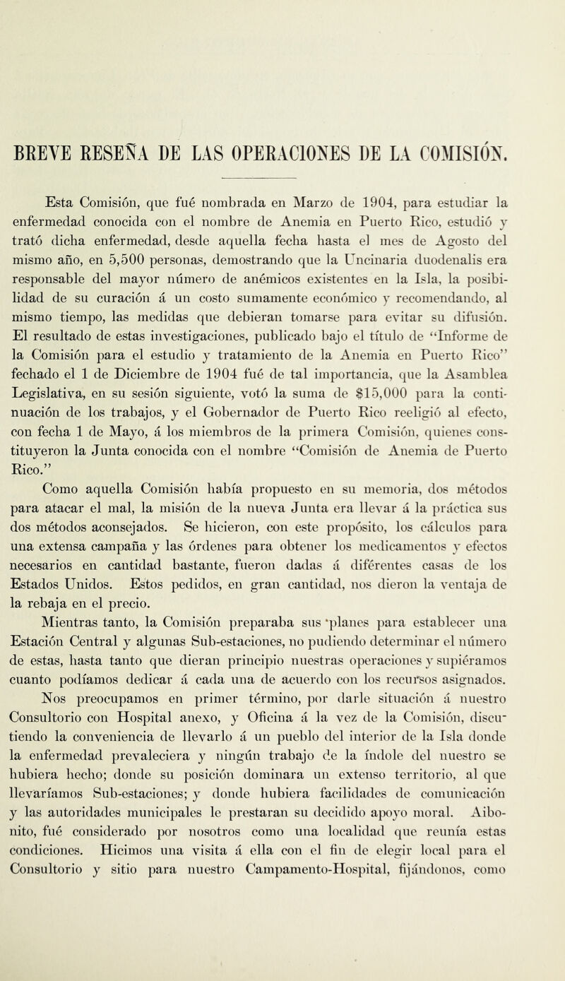 BEEVE RESENA BE LAS OPERACIONES DE LA COMISIOX. Esta Comision, que fue nombrada en Marzo de 1904, para estudiar la enfermedad conocida con el nombre de Anemia en Puerto Rico, estutbo y trato dicha enfermedad, desde aquella fecha hasta el mes de Agosto del mismo ano, en 5,500 personas, demostrando que la Uncinaria duodenalis era responsable del mayor numero de anemicos existentes en la Isla, la posibi- lidad de su curacion a un costo sumamente economico y recomendando, al mismo tiempo, las medidas que debieran tomarse para evitar su difiision. El resultado de estas investigaciones, publicado bajo el titulo de “Inferme de la Comision para el estudio y tratamiento de la Anemia en Puerto Rico” fechado el 1 de Diciembre de 1904 fue de tal importancia, que la Asamblea Legislativa, en su sesion siguiente, vote la suma de $15,000 para la conti' nuacion de los trabajos, y el Gobernador de Puerto Rico reeligio al efecto, con fecha 1 de Mayo, a los miembros de la {)rimera Comision, quienes cons- tituyeron la Junta conocida con el nombre “Comision de Anemia de Puerto Rico.” Como aquella Comision liabia propuesto en su memoria, dos metodos para atacar el mal, la mision de la nueva Junta era llevar a la practica sus dos metodos aconsejados. Se liicieron, con este proposito, los calculos para una extensa campana y las ordenes para obtener los medicauientos y efectos necesarios en cantidad bastante, fueron dadas a diferentes casas de los Estados Unidos. Estos pedidos, en gran cantidad, nos dieron la ventaja de la rebaja en el precio. Mientras tanto, la Comision preparaba sus ‘planes para establecer una Estacion Central y algunas Sub-estaciones, no pudiendo determinar el numero de estas, liasta tanto que dieran principio nuestras operaciones y supith’amos cuanto podiamos dedicar a cada una de acuerdo con los recursos asignados. Nos preocupamos en primer termino, por darle situacion a nuestro Consultorio con Hospital anexo, y Oficiua a la vez de la Comision, discir tiendo la conveniencia de llevarlo a un pueblo del interior de la Isla donde la enfermedad prevaleciera y ningiin trabajo de la indole del nuestro se hubiera liecho; donde su posicion doniinara un extenso territorio, al que llevariamos Sub-estaciones; y donde hubiera facilidades de comiinicacion y las autoridades municipales le prestaran su decidido apoyo moral. Aibo- nito, fue considerado por nosotros como una localidad que reunia estas condiciones. Hicimos una visita a ella con el tin de elegir local para el Consultorio y sitio para nuestro Campamento-Hospital, tijandonos, como