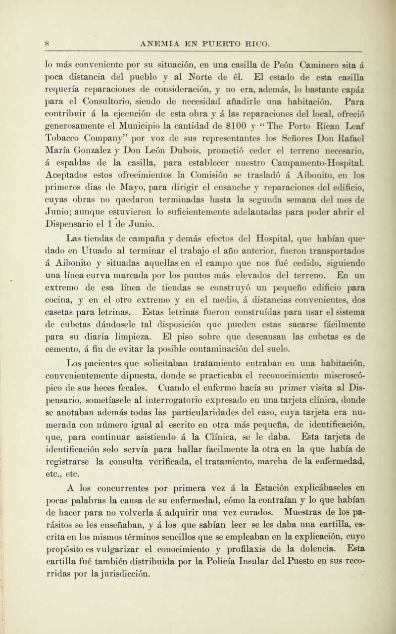 lo mas conveniente por su situacion, en una casilla de Peon Caminero sita a poca distancia del pueblo j al Norte de el. El estado de esta casilla requeria reparaciones de consideracion, y no era, ademas, lo bastante capaz para el Consultorio, siendo de necesidad anadirle una habitacidn. Para contribuir a la ejecucion de esta obra y a las reparaciones del local, ofrecid generosamente el Municipio la cantidad de $100 y “The Porto Rican Leaf Tobacco Company” por voz de sus representantes los Sehores Don Rafael Maria Gonzalez y Don Leon Dubois, prometid ceder el terrene necesario, a espaldas de la casilla, para establecer nuestro Campamento-Hospital. Aceptados estos ofrecimientos la Comisidn se trasladd a Aibonito, en los primeros dias de Mayo, para dirigir el ensanclie y rejiaraciones del edificio, cuyas obras no quedaron terniinadas hasta la segunda semana del mes de Junio; aunque estuvieron lo suficientemente adelantadas jiara poder abrir el Dispensario el 1 de Junio. Las tiendas de campana y demas efectos del Hospital, que habian que- dado en Utuado al terminar el trabajo el ano anterior, fueron transportados a Aibonito y situadas aquellas en el campo que nos fue cedido, siguiendo una Imea curva marcada por los puntos mas elevados del terrene. En un extreme de esa Imea de tiendas se construyd un pequeho edificio para cocina, y en el otro extreme y en el medio, a distancias convenientes, dos casetas para letrinas. Estas letrinas fueron constrindas para usar el sistema de cubetas dandosele tal cbsposicion que pueden estas sacarse facilmente para su diaria limpieza. El piso sobre que descansan las cubetas es de cemento, a fin de evitar la posible contaminacion del suelo. Los pacientes que solicitaban tratamiento entraban en una habitacion, convenientemente dipuesta, donde se practicaba el reconocimiento miscrosco- pico de sus lieces fecales. Cuando el enfermo hacia su primer visita al Dis- pensario, sometiasele al interrogatorio expresado en una tarjeta clmica, donde se anotaban ademas todas las particularidades del case, cuya tarjeta era nu- merada con numero igual al escrito en otra mas pequeha, de identificacion, que, para continuar asistiendo a la Clmica, se le daba. Esta tarjeta de identificacion solo servia para hallar facilmente la otra en la que habia de registrarse la consulta verificada, el tratamiento, marclia de la enfermedad, etc., etc. A los concurrentes por primera vez a la Estacion explicabaseles en pocas palabras la causa de su enfermedad, como la contraian y lo que habian de hacer para no volverla a adquirir una vez curados. Muestras de los pa- rasitos se les ensenaban, y a los que sabian leer se les daba una cartilla, es- crita en los mismos terminos sencillos que se empleaban en la explicacion, cuyo proposito es vulgarizar el conocimiento y profilaxis de la dolencia. Esta cartilla fue tambien distribuida por la Policia Insular del Puesto en sus reco- rridas por la jurisdiccion.