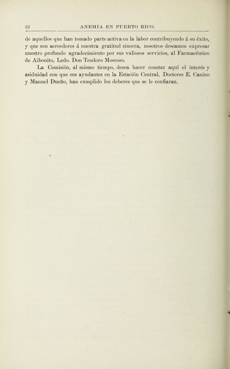 de aqiiellos que han tornado parte activa en la labor contribuyendo a su exito, y que son acreedores a nuestra gratitiid sincera, nosotros deseamos expresar nuestro profundo agradecimiento por sus valiosos servicios, al Farmaceutico de Aibonito, Lcdo. Don Teodoro Moscoso. La Comision, al mismo tiempo, desea liacer constar aqui el interes y asiduidad con que sus ayudantes en la Estacion Central, Doctores E. Canino y Manuel Dueno, han cumplido los deberes que se le confiaran.