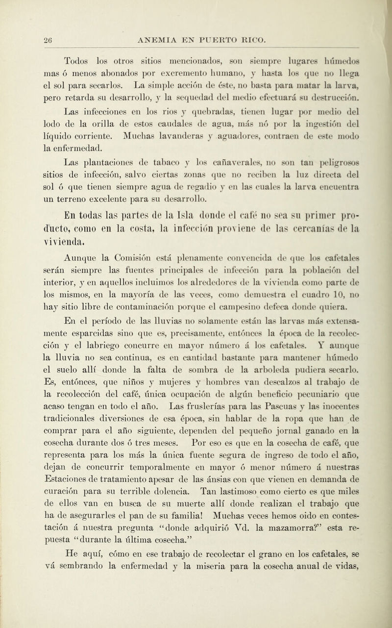 Todos los otros sitios inencioiiados, son sienipre lugares huinedos mas 6 menos abonados por excremento liumano, y liasta los (jiie no llega el sol para secarlos. La simple accidn de este, no l)asta j)ara matar la larva, pero retarda su desarrollo, y la seqiiedad del medio efeetiiara sii destruccibn. Las infecciones en los rios y qiiebradas, tienen liigar ])or medio del lodo de la orilla de estos candales de agna, mas no })or la ingestion del liquido corriente. Muchas lavanderas y aguadores, eontraen de este modo la enfermedad. Las plantaciones de tabaco y los eanaverales, no son tan ])eligrosos sitios de infeccion, salvo ciertas zonas (jiie no reeiben la luz directa del sol 6 que tienen siempre agua de regadio y en las cuales la larva encnentra un terreno excelente para su desarrollo. En todas las partes de la Isla donde «‘l rale no sea su priin(*r pro- ducto, como en la costa, la infeccion pro\ iein* d(‘ las cercanias de la vivienda. Aunque la Coniisibn esta ])lenamente convencida de (pie los cafetales seran siempre las fuentes princijiales de infeccic'm jiara la poblacii'tn del interior, yen aquellos incluinios los alrededores de la vivienda como parte de los mismos, en la mayoria de las veces, como demue.stra el cuadro 10, no bay sitio libre de contaminaci('’)n ])or(pie el campesino defeca donde quiera. En el periodo de las Iluvias no solamente estiin las larvas imis extensa- mente esparcidas sino que es, jirecisamente, entcaices la ejioca de la recolec- cion y el labriego concurre en mayor niimero a los cafetales. Y aumpie la Iluvia no sea continua, es en cantidad bastante para mantener humedo el suelo alli donde la falta de sombra de la arboleda pudiera secarlo. Es, entonces, que nines y mujeres y liombres van descalzos al trabajo de la recoleccion del cafe, unica ocupacion de algun beneficio ])ecuniario que acaso tengan en todo el ano. Las fruslerias para las Pascuas y las inocentes tradicionales diversiones de esa epoca, sin hablar de la ropa que ban de comprar para el ano siguiente, dependen del pequeiio jornal ganado en la cosecba durante dos 6 tres meses. Por eso es que en la cosecba de cafe, que representa para los mas la unica fuente segura de ingreso de todo el ano, dejan de concurrir temporalmente en mayor 6 menor niimero a nuestras Estaciones de tratamiento apesar de las ansias con que vienen en demanda de curacion para su terrible dolencia. Tan lastimoso como cierto es que miles de ellos van en busca de su muerte alli donde realizan el trabajo que ha de asegurarles el pan de su familial Muchas veces bemos oido en contes- tacion a nuestra pregunta “donde adquirio Vd. la mazamorra?” esta re- puesta “durante la ultima cosecba.” He aqui, como en ese trabajo de recolectar el grano en los cafetales, se va sembrando la enfermedad y la miseria para la cosecba anual de vidas.