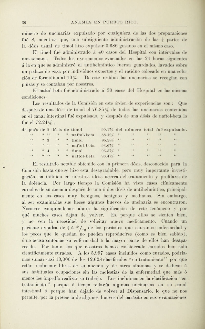 numero de iiiicinarias expiilsado por cualcpiiera de las dos })reparaci(>iies fue 8, mientras qiie, una subsiguieiito adniiiiistracidii de las ^ partes de la dosis usual de timol hizo exj)ulsar 8,(18() <rusanos en el inisiuo case. El timol fue admiiiistrado a 40 cases del H()sj)ital con intervales de una semaua. Tedos los excrementes evacuades en las 24 heras si^uientes a la en que se adininistro el antihelmintice fiU'ren jrnardados, lavades sebre un pedaze de gasa per individues expcn tos y el ru<idne celecade en nna snlu- cien de fermalina al 10^. De este I’esidue las iincinarias se recogian con pinzas y se coiitaban per lujsetres. El naftel-beta fue adininistrade a 80 cases del Hospital en las inisniiis condiciones. Los resultades de la Comisibn en (‘ste brdc’i d(‘ experiencias son : (^iie despues de una dbsis de timol el 70.85^ de todas las iincinarias contenidas en el canal intestinal fue expiilsado, y despues de nna dbsis de naftobbeta lo fue el 72,24^ ; desx)iies de 2 dbsis de timol “ “ “ “ “ uartol-Oeta “ “3 “ “ timol “ “ “ “ “ nal'tol-beta “ “ 4 “ “ timol “ “ “ “ “ naftol-beta 00.17> del niimero total I’m'ex])ulsado. SH.12,V “ or).2S'; “ 03.07'; “ oo.r)7y 0,;_.J7^ “ El resultade notable ebtenido con la primera dbsis, desconocido jiara la Comisibn liasta que se hizo esta desagradable, pero miiy importante investi- gacibn, ha influido en nuestras ideas acerca del tratamieiito y prolilaxis de la dolencia. Por largo tiempo la C'omisibn ha visto casos clinicamente eurados de su anemia des])ues de una b dos dbsis de antihelmintico, principal- mente en los casos muy benignos, benignos y medianos. Sin embargo, al ser examinadas sus lieces algunos huevos de uncinaria se encontraron. Nosotros comprendenios aliora la signibcacibii de este fenbmeno y por que muchos casos dejan de volver. Es, jiorque ellos se sienten bien, y no veil la necesidad de solicitar nuevo medicamento. Cuando un paciente expulsa de f a parasites que causan su enfermedad y los pocos que le quedan no pueden reproducirse (como es bien sabido), b no acusa smtomas su enfermedad b la mayor parte de ellos ban desapa- recido. Por tanto, los que nosotros hemos considerado eurados ban side cientificamente eurados. A los 5,997 casos incluidos como eurados, podria' mos sumar casi 10,000 de los 12,628 clasificados “en tratamieiito” por que estan realmente libres de su anemia y de otros smtomas y se dedican a sus liabituales ocupaciones sin las molestias de la enfermedad que mas b menos les impedia realizar su trabajo. Los incluinios en la clasificacibn “en tratamieiito ” porque b tienen todavia algunas uncinarias en su canal intestinal b porque ban dejado de volver al Dispensario, lo que no nos permite, por la presencia de algunos huevos del parasite en sus evacuaciones