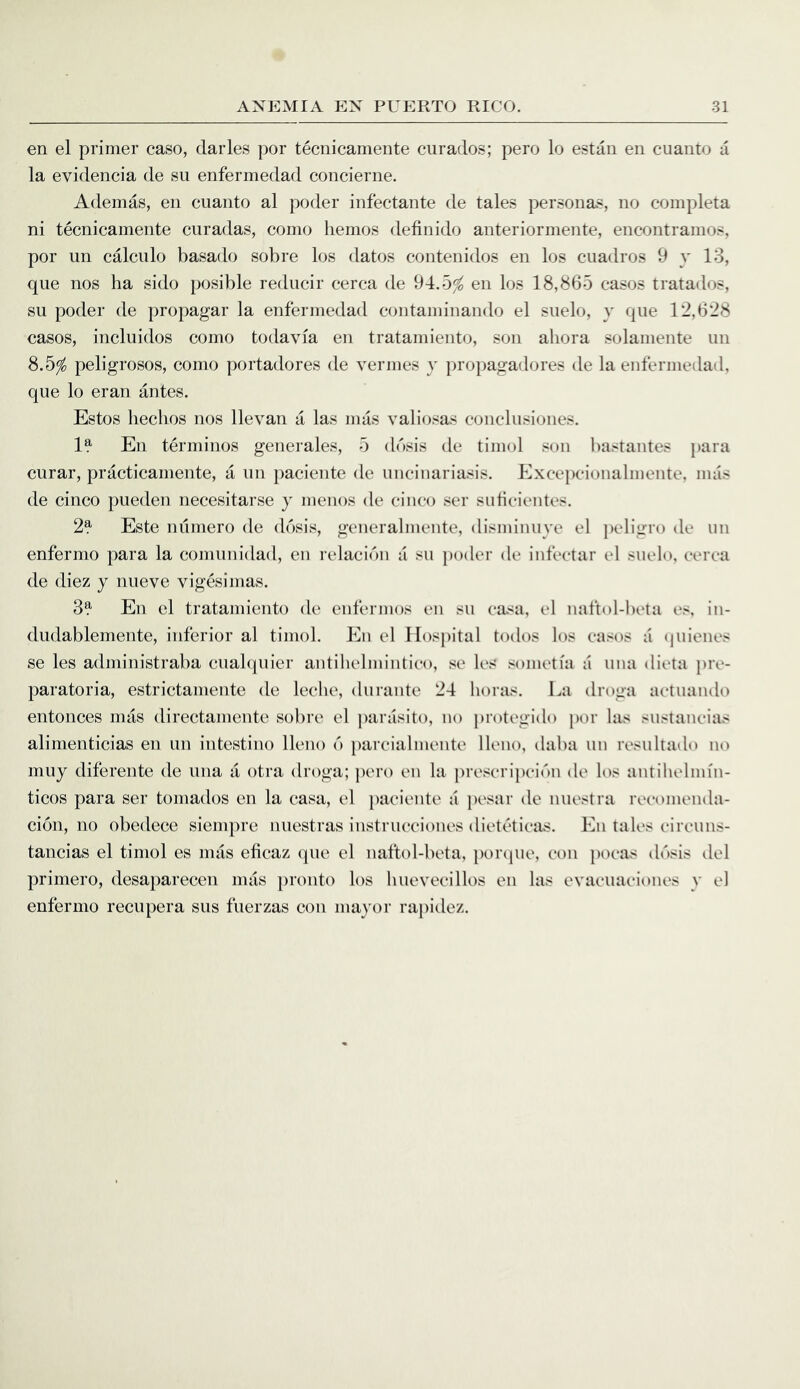 en el primer case, claries per tecnicamente ciiraclos; perej Irj estan eii cuaiito a la eviclencia de su enfermedacl concierne. Ademas, en cuanto al pcjcler infectante de tales personas, no completa ni tecnicamente enradas, como liemos definido anteriormente, encontramos, por un calculo basado sobre los dates contenidos en los ciiadros 9 y 13, que nos ha side posible reducir cerca de 94.5^ en Icjs 18,865 casejs tratados, su poder de propagar la enfermedad coiitamiiiando el siielo, y que 12,628 cases, incluidos como todavia en tratamiento, son ahora solamente un 8.5^ peligrosos, como portadores de vermes y propagadores de la enfermedad, que lo eran antes. Estos heclios nos llevan a las mas valiosas conclusiones. 1?- En terminos generales, 5 ddsis de timol son bastantes para curar, practicamente, a un paciente de uncinariasis, blxcepcionalmente, mas de cinco pueden necesitarse y menos de cinco ser siificientes. 2^ Este nilmero de dosis, generalmente, disminuye el peligro de un enfermo para la comunidad, en relacibn a su poder de infectar el suelo, cerca de diez y nueve vigesimas. 3?- En el tratamiento de enfermos en su casa, el naftol-beta es, in- dudablemente, inferior al timol. En el Il()Sj)ital todos los cases a (juienes se les administraba cuabjuier antihelmintico, se les .^oinetia a una dicta pre- paratoria, estrictamente de leche, durante 24 boras. La droga actuando entonces imis directamente sobre el j)arasito, no ju’otegido por las sustaneias alimenticias en un intestine lleno 6 parcialmente lleno, daba un resultailo no muy diferente de una a otra droga; pero en la prescripeibn de los antihelmin- ticos para ser tornados en la casa, el })aciente a pesar de nuestra reeoineiula- cion, no obedece siempre nuestras instrucciones dieteticas. En tales cireuns- tancias el timol es mas eficaz (pie el naftol-beta, porejue, con poeas dbsis del primero, desapareceii mas pronto los huevecillos en las evacuaciones y el enfermo recupera sus fuerzas con mayor rapidez.