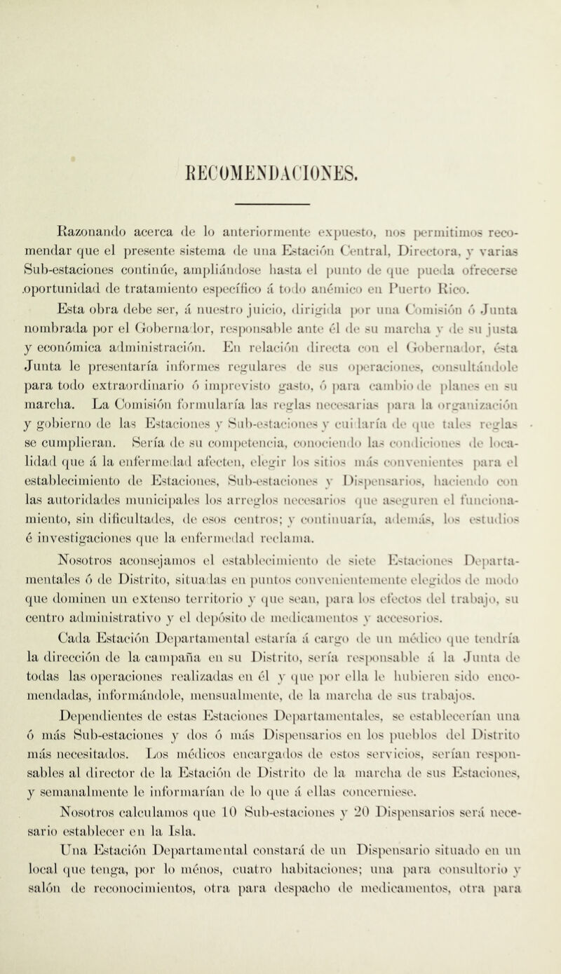 KECOMENDAf'IONES. Kazonando acerca de lo anterioniieiite expuesto, nos j)erinitiiiios rect3- inendar qiie el presente sisteina de una Estaeidn ('entral, Directora, v varias Suh-estaeiones eotitinile, ainpliandose liasta el piinto de qiie jnieda otrecerse .oportunidad de tratamiento espeeifieo a todo aneniie(3 en Puerto Rico. Esta ohra dehe ser, a nuestr(3 juieio, diriirida j)or una C'onii.<inn n Junta riomhrada ])or el (loherna lor, respon.'ial)le anti* el de .su inarelia v dc su justa y econoiniea adininistraeidn. En relaeidn direeta eon el (lohernador. t*sta Junta le ])resentaria iid'orines re^ulares de .sus operaeiones, eon.<ultandole para todo extraordinario d inij)re\dsto irasto, d para eauil)iode j)lan»‘.> t*n su marcha. La Coinisidn tdrinulan'a las reirlas neeesarias j)ara la oriranizaeidn y gohierno de las Estaeioiies y Suh-estaeiones y eiii laria dt* que tales reirhi se cuin[)lieran. Serfa de su eompeteneia, eonoeiendo las eondieiones de liu-a- lidad (pie di la enferineilad ateeti'ii, eleirir los sitios mas etuivenientes para el estahleciniiento de Estaeiones, Suh-i'staeiones y I )ispensarios. haeiendo eon las autoridades inunieipales los arrei»:los neeesarios (pie aseirureii el t'uneiona- iniento, sin dilieultades, de esos eentros; y eontinuaria, adeinas, los estudios e investigaciones (pie la enteriiu'dad reelaina. Nosotros aeonsejainos el estahK'eimiento de siete l’>taeione< Departa- mentales d de Distrito, situadas en puntos eonvenienteinente elegidos de inodo que dominen tin extenso territorio y (pie sean, para los eteelos del trabajo, su eentro adniinistrativo y el dep(')sito de inedieainentos y aeeesorios. Cada Estaeidn Departaniental estan'a a eargo de un niedieo qiie tendn'a la direecidn de la eainpana en su Distrito, seria responsalde a la Junta de todas las operaeiones realizadas en 6\ y (pie por id la le hubieren side eneo- niendadas, informandole, inensualinenle, de la inareba de sus trabajos. Dependientes de estas Estaeiones Departainentales, se estableeerian una d mas Bub-estaeiones y dos d mas Dispensaries en los pueblos del Distrito mas necesitados. Ijos im^dieos eneargados de estos servieios, serian respon- sables al director de la Estaeidn de Distrito de la mareha de sus Estaeiones. y semanalmente le informarian de lo (pie a ellas eoncerniev^e. Nosotros ealculamos (pie U) Sub-estaeiones y 20 Dispensaries sent nece- sario establecer en la Isla. Una Estaeidn Departaniental constara de un Dispensario situado en un local (pie tenga, por lo iikmios, cuatro habitaeiones; una para eonsultorio y saldn de reeonocimientos, otra jiara despaeho de medieamentos, otra para