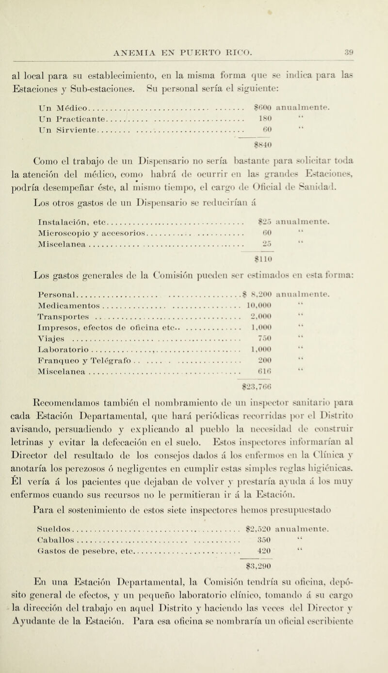 al local para su establecimiento, en la misma forma rpie se indica para las Estaciones y Siib-estaciones. 8u personal seria el siguiente: Un Medico anualmente. Un Practicante 180 Un Sirviente 00 SS40 Como el trabajo de un Dispensario no seria liastante para solicitar toda la atencion del medico, como liabra de ocurrir en his grandes Kx-taciones. podria desempenar este, al mismo tiemjK), el cargo de (Iticial de Sanida 1. Los otros gastos de un I)isp(*nsario se reducirfan a Tnstalacion, etc ^2') anualmente. Microscopic y accesorios 00 Miscelanea -a ?110 Los gastos generales de la ('omisidn ])ue<len ser estimados en esta furina: Personal 8 s.-juo anualmente. Medicamentos lo,(>oo l''rans])ortes . •J.ooo Imi)resos, electos de oficina etc l.ooo Viajes 7.')U Laboratorio 1,000 Eranciueo y'rele{>:ral() -00 Miscelanea OKi 8-3.700 Rccomendamos tambien el uombramiento (U‘ un ins])ector sauiiario para cada Estacidn Departamental, cpie hara periddicas recorridas por el Listrito avisaiido, pcrsuadicudo y explicando al jiueblo la necesidad de consiruir letrinas y evitar la dcfecacidn en el suelo. Estos inspectores informarian al Director del resultado de los consejos dados a h>s (.'ufermos en la ('h'uica y anotaria los pere/osos 6 negligentes en cumplir estas simples reglas higienicas. El veria a los jiacientes (pie dejaban de volver y j)restan'a ayuda a los muy eiifermos cuando sus recursos no le jiermitieran ir a la Estaciiui. Para el sostenimiento de estos siete inspectores hemos presupuestado Sueldos (^jibiillos (lustos do pesebre, etc ;2,r)20 anualmente. 350 420 13,290 En una EstaciiHi Departamental, la Comisiini tendria su oiicina, depi.'!- sito general de efectos, y un peipiefio laboratorio cliuico, tomaudo a su cargo • la direcci(Mi del trabajo en apuel Distrito y liaciendo las vetvs del Diiavtor y Ayudante de la Estacicai. Para esa oiicina se nombraria un olicial eseribiente