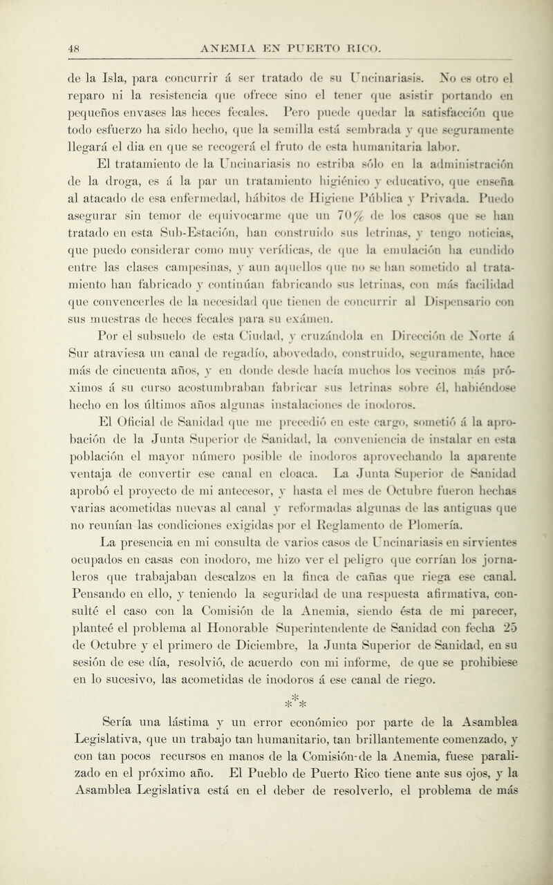 de la Isla, para conciirrir a ser tratado de su [nciiiaria^in. No es otro cd reparo ni la resistencia cpie ofrece sino el tener (pie asistir portando eii pequefios envases las lieces fecales. I’ero piiede (juedar la satisfaeei<'»ii qiie todo esfuerzo ha side liecho, (pie la seniilla esta seinhrada y (pie sejruraiiieiite llegara el dia eii cpie se recogera el friito de esta hiiinanitaria lahor. El tratamiento de la Uncinariasis no estriha sdlo eii la adininistraeicai de la droga, es a la jiar iin tratamiento higi(}nico y edneativo, (jiie ensm'ia al atacado de esa enfennedad, hahitos de Iligiene Phhlica y I’rivada. Ihiedo asegurar sin temor de eipiivocarnie (pie nn 70^ de los ea^os (pie se ban tratado en esta Suh-Estaeicai, ban eonstriiido sns Ictrinas, y tengo nolicias, que puedo considerar eoino iniiy verfdieas, de <pie la eninlaei(''>n ba eiindido entre las clascs canqiesinas, y aim aqiiellos (pu* m* sc ban soinctido al trata- miento ban fabrieado y continnan fabricando sns letrinas, con mas I'acilidad que convencerles de la neeesidad (jue tiimcn de conciirrir al Dispensario con siis muestras de beees fecalcs jiara sn cxamcn. For el subsuelo de esta (7udad, y crnzandola cn I)irecci('>n de Norte a Sur atraviesa iin canal de regadio, abovedado, eonstriiido, seguramente, bace mas de cincuenta anos, y en dondc desde baefa muebos los vccinos mas j»rd- ximos a su curso acostumbraban fabricar sus letrinas sobre C‘\, babii^aidose beebo en los liltimos anos algiinas instalacioncs dc inodoros. El Obcial de Sanidad (pie me prcccdi«') cn cst(* cargo, sometid a la apro- baci(3n de la Junta 8u])erior de Sanidad, la convenicncia dc instalar en esta poblacioii el mayor numero ])osible de inodoros aproveebando la aparente ventaja de convertir esc canal en cloaca. La rliinta Superior de Sanidad aprobo el proyecto de mi antecesor, y basta cl mes de Octubre t'neron beebas varias acometidas nuevas al canal y ret'ormadas algunas de las antiguas que no reunian las condiciones exigidas por el Keglaniento de Plomeria. La presencia en mi consulta de varies cases de Uncinariasis en sirvientes ocupados en casas con inodoro, me bizo ver el peligro que corrian los jorna- leros que trabajabaii descalzos eii la tinea de cafias que riega ese canal. Pensando en ello, y teniendo la seguridad de una respuesta afirmativa, con- suite el case con la Comision de la Anemia, siendo esta de mi parecer, plantee el problema al Honorable Superintendente de Sanidad con feeba 25 de Octubre y el primero de Diciembre, la Junta Superior de Sanidad, en su sesion de ese dia, resolvio, de acuerdo con mi informe, de que se proliibiese en lo sucesivo, las acometidas de inodoros a ese canal de riego. Seria una lastima y un error economico por parte de la Asamblea Legislativa, que un trabajo tan liumanitario, tan brillantemente comenzado, y con tan pocos recursos en manos de la Comision-de la Anemia, fuese parali- zado en el proximo ano. El Pueblo de Puerto Rico tiene ante sus ojos, y la Asamblea Legislativa esta en el deber de resolverlo, el problema de mas