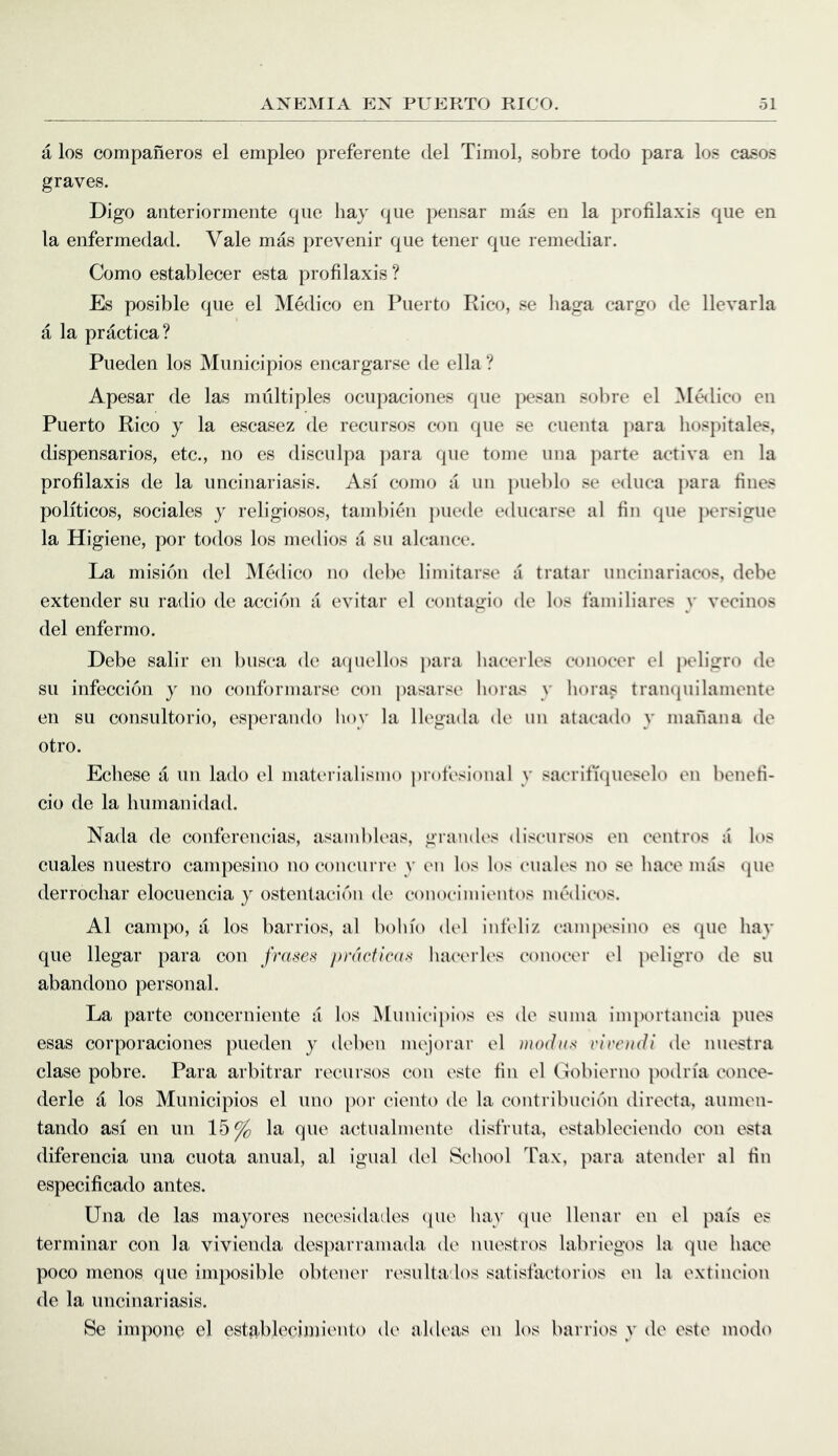 a los companeros el empleo preferente del Timol, sobre todo para los cases graves. Digo anteriormente que hay que pensar mas en la profilaxis qiie en la enfermedad. Vale m4s prevenir que teiier que remedial’. Como establecer esta profilaxis ? Es posible que el Medico en Puerto Rico, se liaga cargo de llevarla a la practica? Pueden los Municipios encargarse de ella? Apesar de las multiples ociqiaciones que pesan solue el ^I^lico en Puerto Rico y la escasez de recursos con que se cuenta i)ara hospitales, dispensaries, etc., no es disculpa jiara que tome una parte activa en la profilaxis de la uncinariasis. Asf come a un pueblo se educa para fines politicos, sociales y religiosos, tambien puede educarse al fin que persigue la Higiene, por todos los medios a su alcance. La mision del Medico no debe limitarse a tratar uncinariacos, debe extender su radio de accidn a evitar el contagio de los t'amiliares y vecinos del enfermo. Debe salir en busca de mpiellos para hacerles conocer el peligro de su infeccion y no conformarse con pasarse liora-'^ y boras tran(|uilamente en su consultorio, esjierando hoy la llegada de un atacado y manana de otro. Echese a un lado el materialismo protesioiial y sacrifupieselo en beneti- cio de la humanidad. Nada de conferencias, asanibleas, graiuh's discursos en centres a h)S cuales nuestro campesino no concurrc' y en los los euales no se hace mas quo derrocliar elocuencia y ostentacidn de eonoeimientos medicos. Al campo, a los barrios, al bohfo del iiifeliz campesino es que hay que llegar para con frase^i />r(U‘flc((f< haei'rles conocer el j)eligro de su abandono personal. La parte concerniente a los Municipios es de suma importancia pues esas corporaciones pueden y deben mejorar el riroidi de nuestra clase pobre. Para arbitral* recursos con este fin el Goblerno podria conce- derle a los Municipios el uno por ciento de la contribucidn directa, aumen- tando asi en un 15^ la que actualmente disfruta, estableciendo con esta diferencia una cuota anual, al igual del School Tax, }iara atender al fiu especificado antes. Una de las mayores necesidades (pie hay que llenar on el pais es terminal’ con la vivienda desjiarramada de niiestros labriegos la que hace poco menos quo imposible obtener resultados satistactorios en la extincion de la uncinariasis. Se impone el estabh^cinn'ento de aldeas en los barrios y de este modo