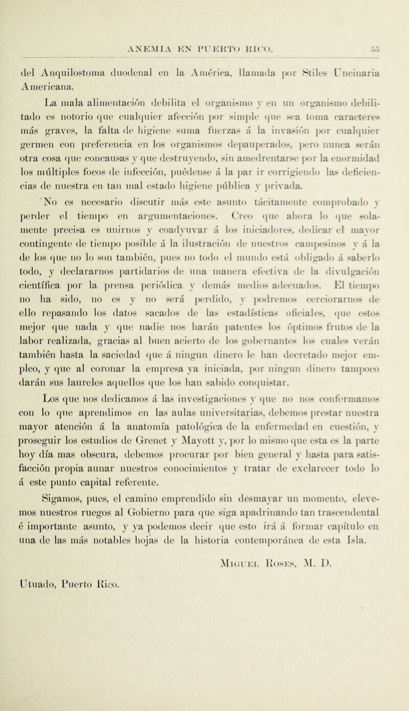 (lei Aiiquilost(jJiiii duodenal en la .\merica, llaniada ])or Stile?- Uneiiiaria Aineiicana. La jnala alinieiitaeic')!) dehilita el organismo y eii iin (ji iranisnio debili- tado es notorio que cuak|iiier afeccic)!! jK)r simple (pie si*a toina caracteres mas graves, la falta de higiene suma fuerzas a la invasion jK>r cual(piier germen (^on preferencia en los organismos depanperados, pero nunea seran otra cosa que coneausas y que destruyendo, sin amedreiitarse |M»r la enormidad los multi})les focos de infecei(Mi, piuidense a la par ir eorrigiendo las deticien- eias de miestra en tan mal (*sta(lo higiene pnhlica y privada. No es nec(3sario disciitir imis este asnnto tacitamente eomjirohado v perder el tiempo en argumentaciones, ('reo (jiie ahora lo <pie S(da- mente ])recisa (;s unirnos y coadyuvar a los iniciadores, dcdicar el mavor contingenU^ de tiempo posihle a la ilustracidn de niiestros eamjR'sin(»s v a la de los que no lo son tand)i(jn, piles no todo el mundo esta oliligado a saherlo todo, y declararnos partidarios de iina manera ef'eetiva de la divulgaei('»n (u'entifica jior la prensa pc'rii'xliea y demas nu'dios adeeiiados. LI lieiiqM) no ha sido, no es y no sera pi'rdido, y podremos eereiorarnos (h‘ ello repasando los datos saeados de las (‘stadistieas otieiaUs. (pie estos mejor (]ue nada y (pie nadie nos liaran patentes los ('iptimos friitos de la labor realizada, graeias al biien aeierto de los gobiM iiantes los eiiales veran tambien hasta la saeiedad (pie a ningun dinero K* ban deeretado mejor em- plco, y (]uc al eoronar la (unpresa ya inieiada, por ningun dinero tamjM)eo daran siis laiireles aipiellos (pie los ban sabido eoiKpiistar. Los (Jiie nos dedieamos a las investigaeiones y (pie no nos eontermamos con lo (pte aprendimos en las aulas uuiversitarias, debemos prestar miestra mayor atcncicai it la anatomia patob'igiea de la ciit’ermedad en cuesti(.'tn, y proseguir los estudios de Grenet y Mayott y, por lo mismo (pie esta es la parte hoy (Ua mas obsciira, debemos procurar por bien general y basta para satis- faccion propia aiinar nuestros conocimientos y tratar de exelarecer todo lo it este pnnto capital rcferente. Sigamos, pites, cl camino emprendido sin desmayar un momento, eleve- mos nuestros riiegos al Gobierno ])ara (pie sign apadrinando tan trascendental e inn)ortante asnnto, y ya ])odemos decir ipie esto ini a tbrmar capftnlo en una de las nuts notables bojas de la bistoria contemporanea de esta Isla. MnirKL Kosi:s, M. lb Utiiado, Puei-to Ivico.