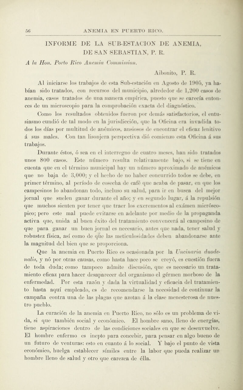 INFORME DE LA SI ILESTACJON J)E AXE.MJA, DE SAN SEBASTIAN, B. K. A la Hon. Porto Rico Anemia ( ommis.sion. Ailxjiiito, B. B. A1 iniciarse los tial)aj()s de esta Siil)-(‘.<ta(‘idii cii Aifosto (U* BM).), ya lia- bfaii sido tratados, con I’ccursos dcd inuiiiciijio, alrcdcdor de 1,2M0 cil^os dc* anemia, cases tratados de una inaiiera empfi ica, puesto <pu‘ sc carccia entoii- ces de iin microscopio para la coinprol)acidn cxacta del dia;rnnstico. Como los residtados obtenidos liieron por dimias satislactorios, cl cntii- siasmo enndio de tal modo cn la jurisdiccidii, <pic la (Jlicina era iiivadida to- dos los dias ])or multitiid de ancmicos, ansiosns de cm-ontrar cl cticaz lenitive a sus males. Con tan lisonjera [)crspcctiva din comienzo c>la ()licina a >ns trabajos. Durante estos, 6 sea cn cl intcrr(*^nn dc cuatrn mcs<‘s, han side tratados linos 800 cases. Este nnmero rcsnlta rclati\amcntc bajo, si sc ti«*nc cn cuenta que en el termino municipal hay tin nhim*ro aproximado dc ancndcos que no baja de 8,000; y el hc'-lio d(“ no haber concnrrido todo- s<* debe, cn primer termino, al periodo dc cosccha dc cate <pic acaba dc pit-^ar, cn (pic los campesinos lo abandonan todo, inclnso sn salnd, para ir cn biisca (hd mejor jornal que suelen ganar durante cl ano; y cn scirundo luirar, a la rcpulsic'm que muchos sienten jior tener (pic tracr los (.‘XcriMucntos al examen micr(Vco- pico; pero este mal puede evitarsc en adclanti* j)or medio dc la propatranda activa que, unida al buen exito del tratamic-nto convimccra al campesino de que para ganar un buen jornal cs ncccsario, antes (pu* nada, tener salud y robustez fisica, asi come de (]ue las mcticulosidades dcbcii abandonarse ante la magnitud del bien que se proporciona. Que la anemia en Puerto Rico es ocasionada per la Vitcinaria duode- nalis, j no por otras causas, conic liasta hace poco se ertpas cs cuestidii fuera de toda duda; conio tampoco admite discusidu, que es necesario uii trata- miento eficaz para liacer desaparecer del orgauismo el germeii morboso de la enfermedad. Por esta razon y dada la virtualidad y eticacia del tratamicn- to liasta aqui empleado, es de recouiendarse la iiecesidad de coiitiiiuar la campaiia contra una de las plagas que azotaii a la clase menesterosa de nues- tro pueblo. La curacion de la anemia en Puerto Rico, no solo es un problema de vi- da, si que tambien social y ecoiioniico. El liombre saiio, lleno de energias, tiene aspiraciones dentro de las condiciones sociales en que se desenvuelve. El liombre enfernio es inepto para coiicebir, para pensar en algo bueiio de un fiituro de venturas: esto en cuaiito a lo social. Y bajo el punto de vista economico, liuelga establecer similes entre la labor que pueda realizar un liombre lleno de salud y otro que carezea de ella.