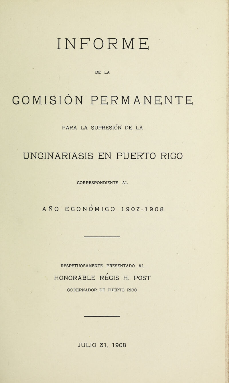 INFORME DE LA GOMISION PERMANENTE PARA LA SUPRESION DE LA UNCINARIASIS EN PUERTO RICO GORRESPONDIENTE AL ANO EGONOMIGO 1907-1908 RESPETUOSAMENTE PRESENTADO AL HONORABLE REGIS H. POST GOBERNADOR DE PUERTO RICO JULIO 31, 1908
