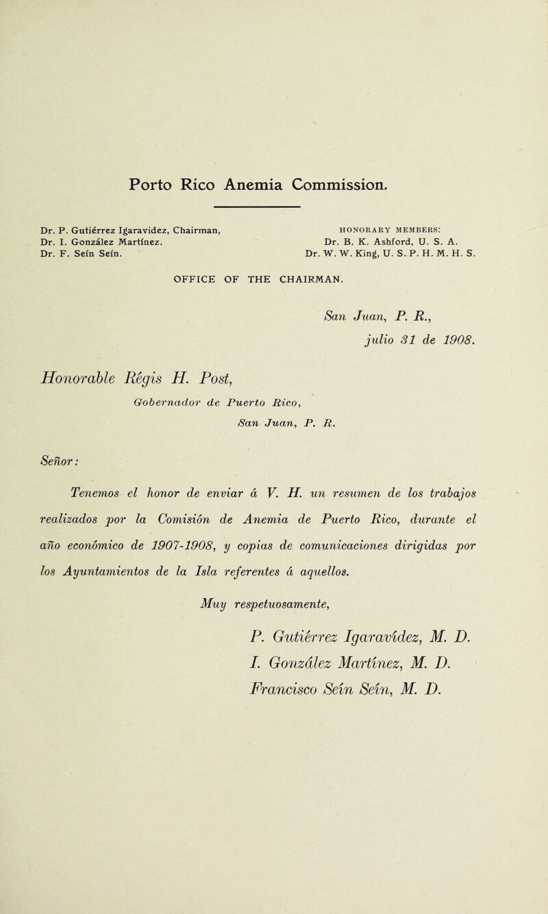 Porto Rico Anemia Commission. Dr, P. Gutierrez Igaravidez, Chairman, honorary members; Dr, I, Gonzalez Martinez, Dr, B, K, Ashford, U, S, A, Dr, F, Seln Seln, Dr, W, W, King, U, S, P. H, M, H, S, OFFICE OF THE CHAIRMAN, Sail Juan, P. R., julio SI de 1908. Honorable Regis H Post, Gobernador de Puerto Rico, San Juan, P. R. Senor: Tenemos el honor de enviar a V. H. un resumen de los trabajos realizados por la Comision de Anemia de Puerto Rico, durante el aho economico de 1907-1908, y copias de comunicaciones dirigidas por los Ayuntamientos de la Isla referentes d aquellos. Muy respetuosamente, P. Gutierrez Igaravidez, M. D. I. Gonzalez Martinez, M. D.